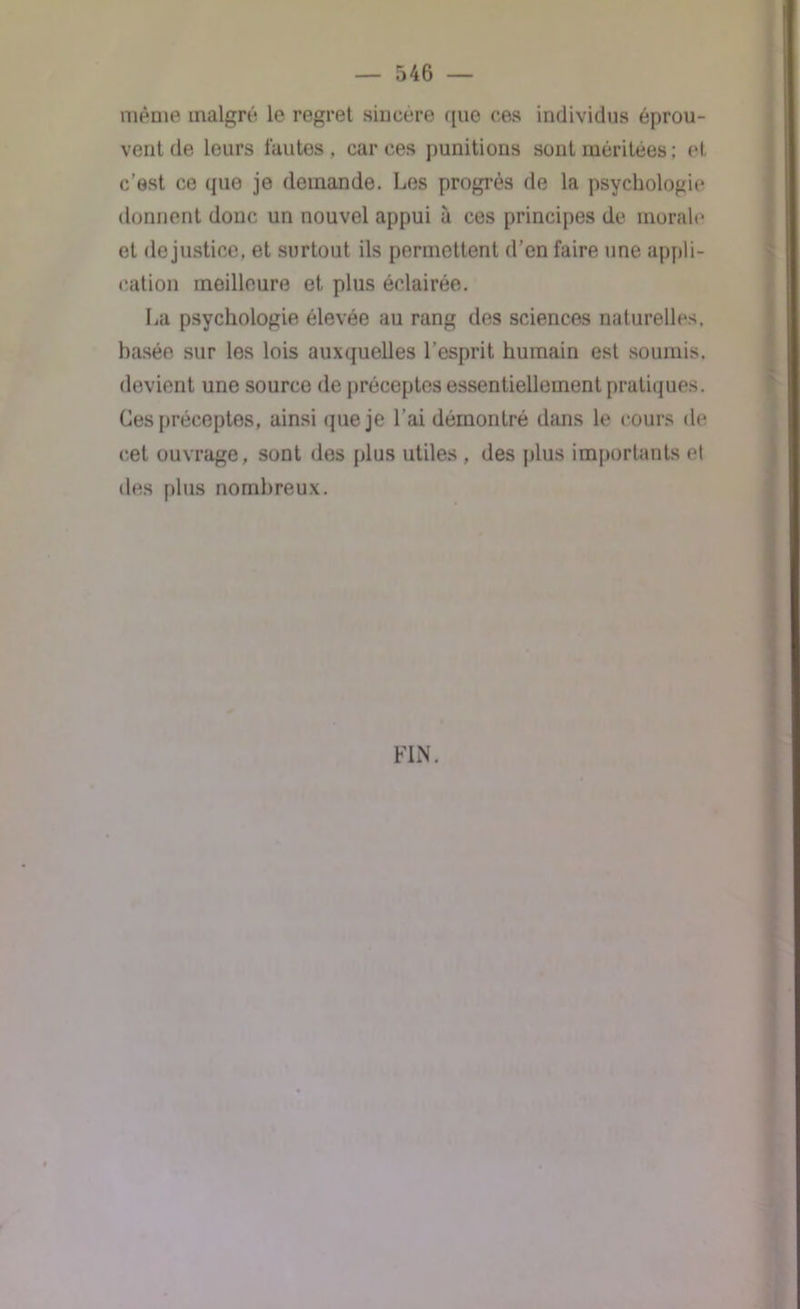 même malgré le regret sincère que ces individus éprou- vent de leurs fautes, car ces punitions sont méritées ; H c’est ce que je demande. Les progrès de la psychologie donnent donc un nouvel appui à ces principes de morale et de justice, et surtout ils permettent d’en faire une appli- cation meilleure et plus éclairée. La psychologie élevée au rang des sciences naturelles, basée sur les lois auxquelles l’esprit humain est soumis, devient une source de préceptes essentiellement pratiques. Ces préceptes, ainsi que je l’ai démontré dans le cours de cet ouvrage, sont des plus utiles, des plus importants et des plus nombreux. FIN.