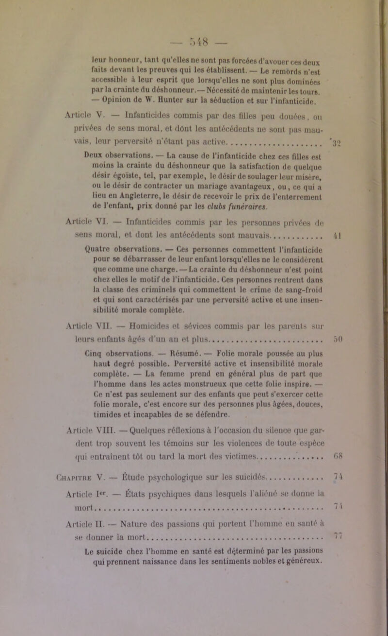 — .Vi8 leur honneur, tant qu’elles ne sont pas forcées d’avouer ces deux faits devant les preuves qui les établissent. — Le remords n’est accessible à leur esprit que lorsqu’elles ne sont plus dominées par la crainte du déshonneur.— Nécessité de maintenir les tours. — Opinion de W. Hunter sur la séduction et sur l’infanticide. Article V. — Infanticides commis par des lilles peu douées, ou privées de sens moral, et dont les antécédents no sont pas mau- vais, leur perversité n’étant pas active *30 Deux observations. — La cause de l’infanticide chez ces filles est moins la crainte du déshonneur que la satisfaction de quelque désir égoïste, tel, par exemple, le désir de soulager leur misère, ou le désir de contracter un mariage avantageux, ou, ce qui a lieu en Angleterre, le désir de recevoir le prix de l’enterrement de l'enfant, prix donné par les clubs funéraires. Article VI. — Infanticides commis par les personnes privées de sens moral, et dont les antécédents sont mauvais 4! Quatre observations. — Ces personnes commettent l’infanticide pour se débarrasser de leur enfant lorsqu’elles ne le considèrent que comme une charge. — La crainte du déshonneur n’est point chez elles le motif de l’infanticide. Ces personnes rentrent dans la classe des criminels qui commettent le crime de sang-froid et qui sont caractérisés par une perversité active et une insen- sibilité morale complète. Article VII. — Homicides ot sévices commis par les parents sur leurs enfants âgés d’un an et plus 50 Cinq observations. — Résumé.— Folie morale poussée au plus haut degré possible. Perversité active et insensibilité morale complète. — La femme prend en général plus de part que l’homme dans les actes monstrueux que cette folie inspire. — Ce n’est pas seulement sur des enfants que peut s’exercer cette folie morale, c'est encore sur des personnes plus âgées, douces, timides et incapables de se défendre. Article VLII. —Quelques réllexions à l'occasion du silence que gar- dent trop souvent les témoins sur les violences de toute espèce qui entraînent tôt ou tard la mort des victimes 08 Chapitre V. — Étude psychologique sur les suicidés 7i Article Ier. — États psychiques dans lesquels l’aliéné se donne la mort Article II. — Nature des passions qui portent l’homme eu sauté à se douner la mort Le suicide chez l’homme en santé est déterminé par les passions qui prennent naissance dans les sentiments nobles et généreux.