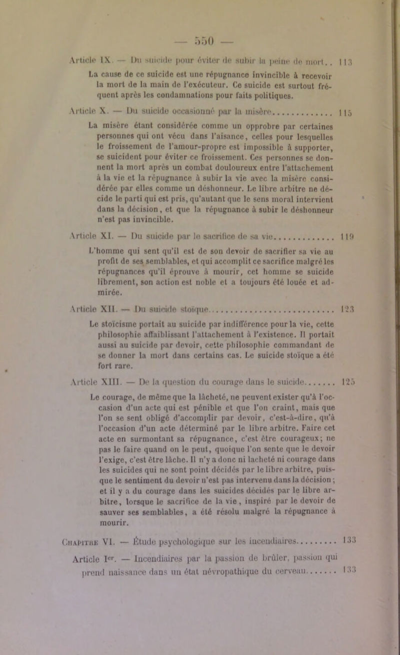 \rticle l\ — Du suicide pour éviter île subir la peine de morl.. I l.t La cause de ce suicide est une répugnance invincible à recevoir la mort de la main de l’exécuteur. Ce suicide est surtout fré- quent après les condamnations pour laits politiques. Article X. — Du suicide occasionné par lu misère 115 La misère étant considérée comme un opprobre par certaines personnes qui ont vécu dans l’aisance, celles pour lesquelles le froissement de l'ainour-propre est impossible à supporter, se suicident pour éviter ce froissement. Ces personnes se don- nent la mort après un combat douloureux entre l’attachement à la vie et la répugnance à subir la vie avec la misère consi- dérée par elles comme un déshonneur. Le libre arbitre ne dé- cide le parti qui est pris, qu'autant que le sens moral intervient dans la décision , et que la répugnance à subir le déshonneur n'est pas invincible. Article XI. — Du suicide par le sacrilice de sa vie 119 L’homme qui sent qu’il est de son devoir de sacrifier sa vie au profit de ses semblables, et qui accomplit ce sacrifice malgré les répugnances qu’il éprouve à mourir, cet homme se suicide librement, son action est noble et a toujours été louée et ad- mirée. Article XII. — Du suicide stoïque 123 Le stoïcisme portait au suicide par indifférence pour la vie, cette philosophie affaiblissant l'attachement à l’existence. Il portait aussi au suicide par devoir, cette philosophie commandant de se donner la mort dans certains cas. Le suicide stoïque a été fort rare. Article XIII. — De la question du courage dans le suicide 125 Le courage, de même que la lâcheté, ne peuvent exister qu’à l’oc- casion d’un acte qui est pénible et que l’on craint, mais que l’on se sent obligé d’accomplir par devoir, c’est-à-dire, qu'à l’occasion d’un acte déterminé par le libre arbitre. Faire cet acte en surmontant sa répugnance, c’est être courageux; 11c pas le faire quand on le peut, quoique l’on sente que le devoir l’exige, c’est être lâche. Il n’y a donc ni lâcheté ni courage dans les suicides qui ne sont point décidés par le libre arbitre, puis- que le sentiment du devoir 11’est pas intervenu dans la décision ; et il y a du courage dans les suicides décidés par le libre ar- bitre, lorsque le sacrifice de la vie , inspiré par le devoir de sauver ses semblables, a été résolu malgré la répugnance à mourir. Chapitre VI. — Étude psychologique sur les iuceudiuires 133 Article Ier. — Incendiaires par la passion de brûler, passion qui prend naissance dans un état uévropathiquo du cerveau 13.1