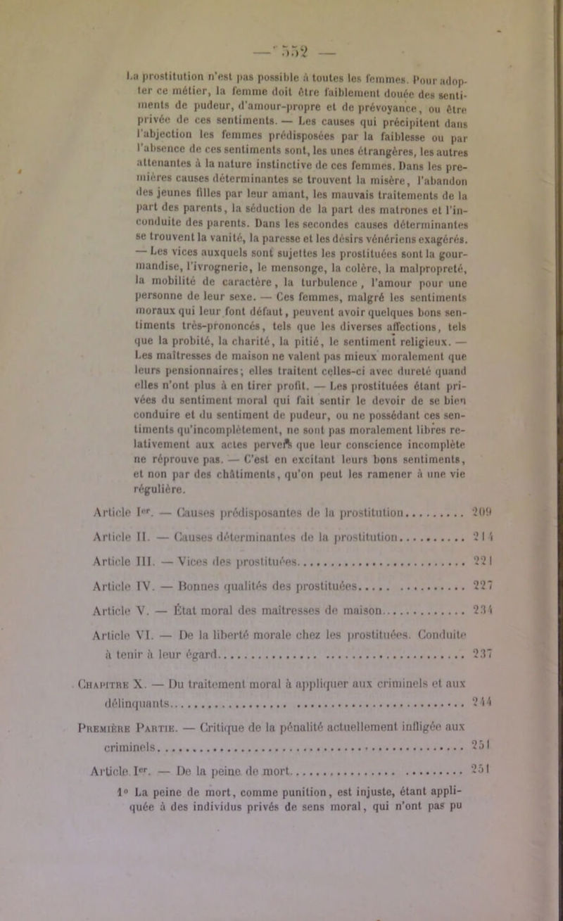 I.a prostitution n’est pus possible à toutes les femmes. Pour adop- ter ce métier, la femme doit être faiblement douée des senti- ments de pudeur, d’amour-propre et de prévoyance, ou être privée de ces sentiments. — Les causes qui précipitent dans l'abjection les femmes prédisposées par la faiblesse ou par l'absence de ces sentiments sont, les unes étrangères, les autres attenantes à la nature instinctive de ces femmes. Dans les pre- mières causes déterminantes se trouvent la misère, l'abandon des jeunes filles par leur amant, les mauvais traitements de la part des parents, la séduction de la part des matrones et l’in- conduite des parents. Dans les secondes causes déterminantes se trouvent la vanité, la paresse et les désirs vénériens exagérés. Les vices auxquels sont sujettes les prostituées sont la gour- mandise, l’ivrognerie, le mensonge, la colère, la malpropreté, la mobilité de caractère, la turbulence, l’amour pour une personne de leur sexe. — Ces femmes, malgré les sentiments moraux qui leur font défaut, peuvent avoir quelques bons sen- timents très-prononcés, tels que les diverses affections, tels que la probité, la charité, la pitié, le sentiment religieux. — Les maîtresses de maison ne valent pas mieux moralement que leurs pensionnaires; elles traitent celles-ci avec dureté quand elles n’ont plus à en tirer profit. — Les prostituées étant pri- vées du sentiment moral qui fait sentir le devoir de se bien conduire et du sentiment de pudeur, ou ne possédant ces sen- timents qu'incomplètement, ne sont pas moralement libres re- lativement aux ai les perveft que leur conscience incomplète ne réprouve pas. — C’est en excitant leurs bons sentiments, et non par des châtiments, qu'on peut les ramener à une vie régulière. Article Ier. — Causes prédisposantes de la prostitution *209 Article II. — Causes déterminantes de la prostitution 21 î Article III. —Vices des prostituées 221 Article IV. — Bonnes qualités des prostituées 22“ Article V. — État moral des maîtresses de maison 23'i Article VI. — De la liberté morale chez les prostituées. Conduite à tenir il leur égard 237 Chapitre X. — Du traitement moral à appliquer aux criminels et aux délinquants 214 Première Partie. — Critique de la pénalité actuellement infligée aux criminels 251 Article Ier. — De la peine de mort 251 1° La peine de mort, comme punition, est injuste, étant appli- quée à des individus privés de sens moral, qui n’ont pas pu