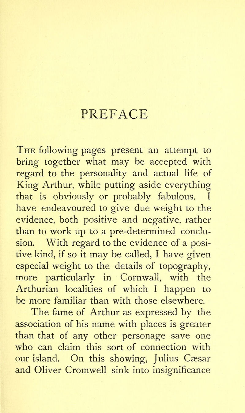 PREFACE The following pages present an attempt to bring together what may be accepted with regard to the personality and actual life of King Arthur, while putting aside everything that is obviously or probably fabulous. I have endeavoured to give due weight to the evidence, both positive and negative, rather than to work up to a pre-determined conclu- sion. With regard to the evidence of a posi- tive kind, if so it may be called, I have given especial weight to the details of topography, more particularly in Cornwall, with the Arthurian localities of which I happen to be more familiar than with those elsewhere. The fame of Arthur as expressed by the association of his name with places is greater than that of any other personage save one who can claim this sort of connection with our island. On this showing, Julius Caesar and Oliver Cromwell sink into insignificance