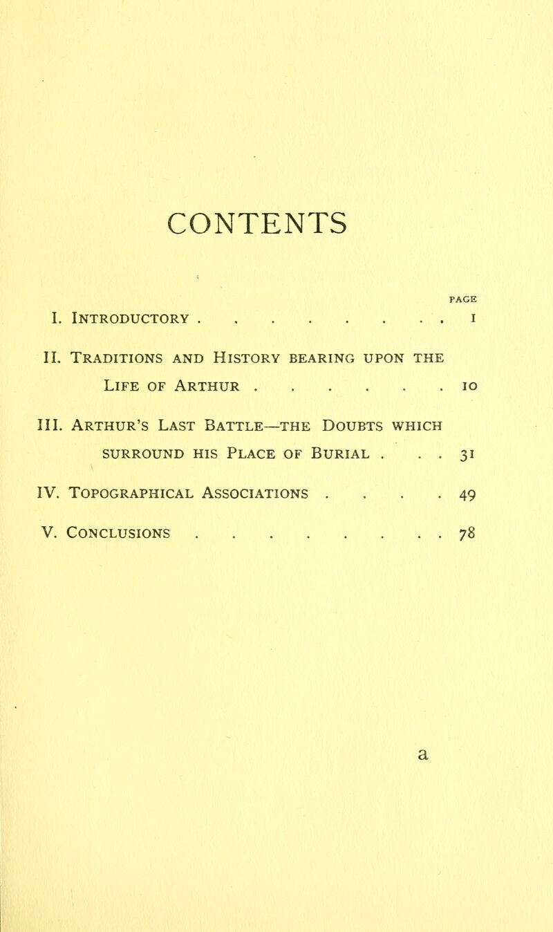 CONTENTS PAGE I. Introductory i II. Traditions and History bearing upon the Life of Arthur io III. Arthur’s Last Battle—the Doubts which SURROUND HIS PLACE OF BURIAL . . . 31 IV. Topographical Associations . . . 49 V. Conclusions 78 a