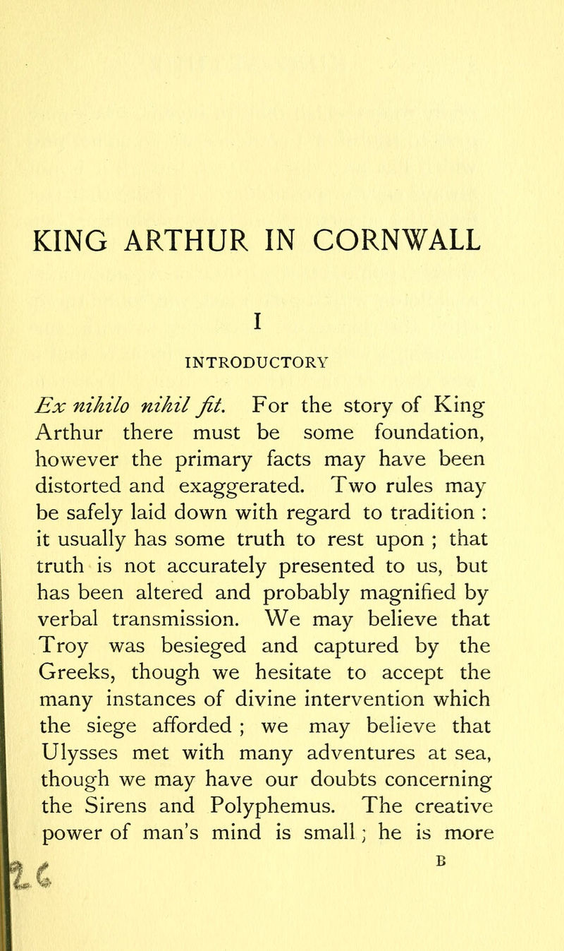 KING ARTHUR IN CORNWALL I INTRODUCTORY Ex nihilo nihil fit. For the story of King Arthur there must be some foundation, however the primary facts may have been distorted and exaggerated. Two rules may be safely laid down with regard to tradition : it usually has some truth to rest upon ; that truth is not accurately presented to us, but has been altered and probably magnified by verbal transmission. We may believe that Troy was besieged and captured by the Greeks, though we hesitate to accept the many instances of divine intervention which the siege afforded ; we may believe that Ulysses met with many adventures at sea, though we may have our doubts concerning the Sirens and Polyphemus. The creative power of man’s mind is small; he is more