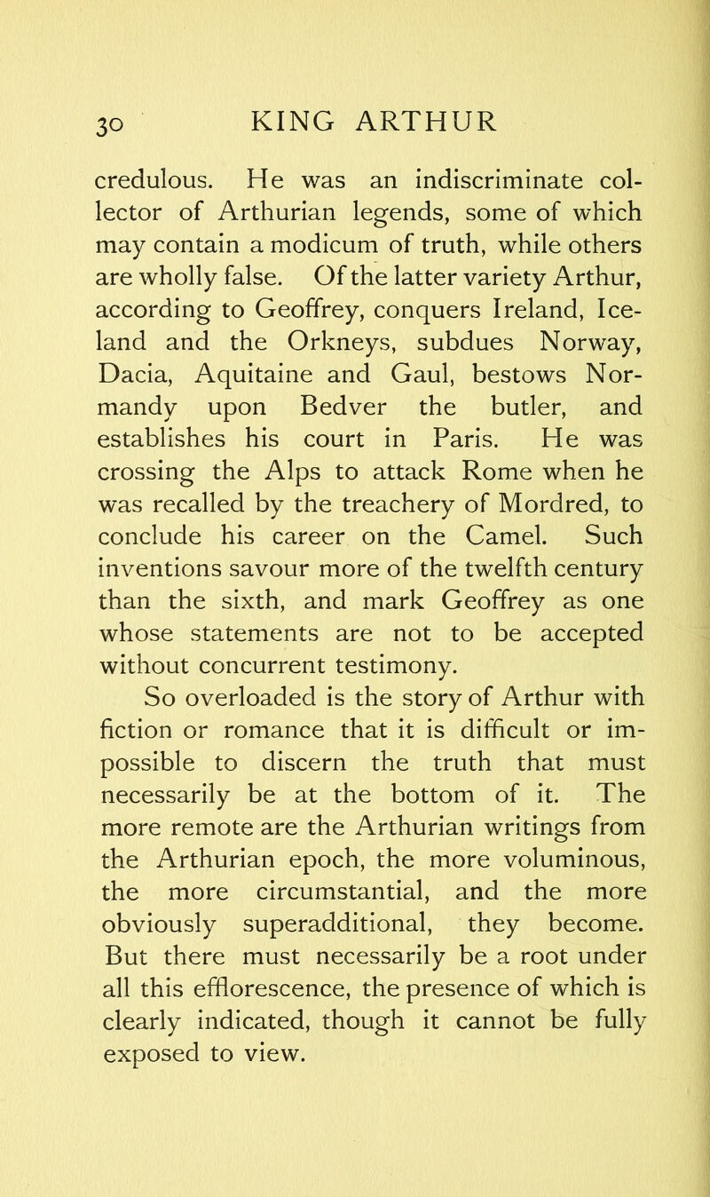 credulous. He was an indiscriminate col- lector of Arthurian legends, some of which may contain a modicum of truth, while others are wholly false. Of the latter variety Arthur, according to Geoffrey, conquers Ireland, Ice- land and the Orkneys, subdues Norway, Dacia, Aquitaine and Gaul, bestows Nor- mandy upon Bedver the butler, and establishes his court in Paris. He was crossing the Alps to attack Rome when he was recalled by the treachery of Mordred, to conclude his career on the Camel. Such inventions savour more of the twelfth century than the sixth, and mark Geoffrey as one whose statements are not to be accepted without concurrent testimony. So overloaded is the story of Arthur with fiction or romance that it is difficult or im- possible to discern the truth that must necessarily be at the bottom of it. The more remote are the Arthurian writings from the Arthurian epoch, the more voluminous, the more circumstantial, and the more obviously superadditional, they become. But there must necessarily be a root under all this efflorescence, the presence of which is clearly indicated, though it cannot be fully exposed to view.