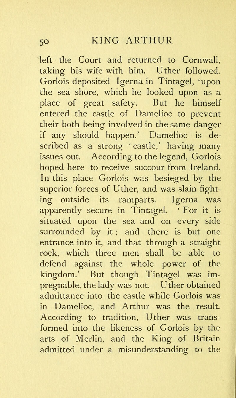 left the Court and returned to Cornwall, taking his wife with him. Uther followed. Gorlois deposited Igerna in Tintagel, ‘upon the sea shore, which he looked upon as a place of great safety. But he himself entered the castle of Damelioc to prevent their both being involved in the same danger if any should happen/ Damelioc is de- scribed as a strong ‘ castle/ having many issues out. According to the legend, Gorlois hoped here to receive succour from Ireland. In this place Gorlois was besieged by the superior forces of Uther, and was slain fight- ing outside its ramparts. Igerna was apparently secure in Tintagel. ‘For it is situated upon the sea and on every side surrounded by it; and there is but one entrance into it, and that through a straight rock, which three men shall be able to defend against the whole power of the kingdom/ But though Tintagel was im- pregnable, the lady was not. Uther obtained admittance into the castle while Gorlois was in Damelioc, and Arthur was the result. According to tradition, Uther was trans- formed into the likeness of Gorlois by the arts of Merlin, and the King of Britain admitted under a misunderstanding to the