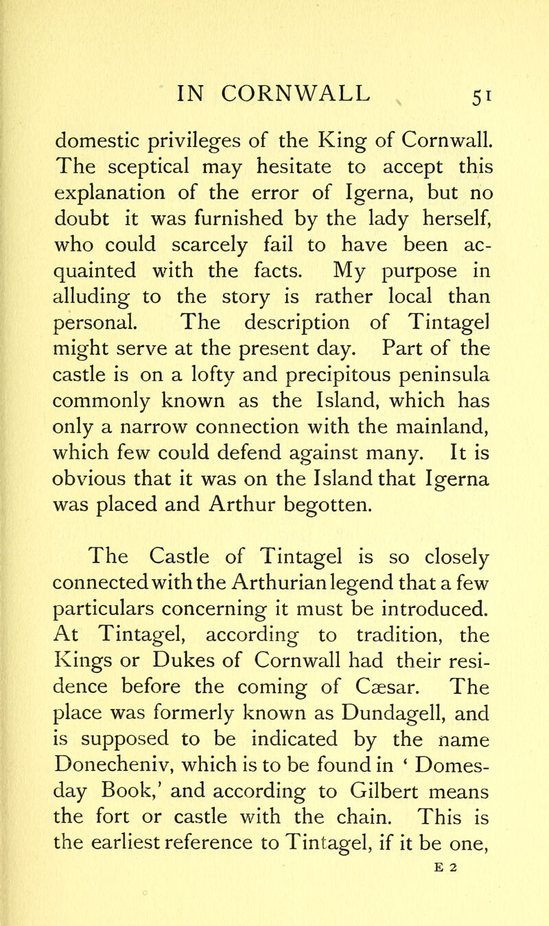 domestic privileges of the King of Cornwall. The sceptical may hesitate to accept this explanation of the error of Igerna, but no doubt it was furnished by the lady herself, who could scarcely fail to have been ac- quainted with the facts. My purpose in alluding to the story is rather local than personal. The description of Tintagel might serve at the present day. Part of the castle is on a lofty and precipitous peninsula commonly known as the Island, which has only a narrow connection with the mainland, which few could defend against many. It is obvious that it was on the Island that Igerna was placed and Arthur begotten. The Castle of Tintagel is so closely connected with the Arthurian legend that a few particulars concerning it must be introduced. At Tintagel, according to tradition, the Kings or Dukes of Cornwall had their resi- dence before the coming of Caesar. The place was formerly known as Dundagell, and is supposed to be indicated by the name Donecheniv, which is to be found in ‘ Domes- day Book,’ and according to Gilbert means the fort or castle with the chain. This is the earliest reference to Tintagel, if it be one,