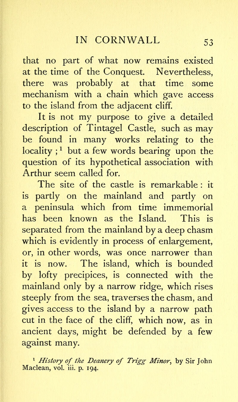 that no part of what now remains existed at the time of the Conquest. Nevertheless, there was probably at that time some mechanism with a chain which gave access to the island from the adjacent cliff. It is not my purpose to give a detailed description of Tintagel Castle, such as may be found in many works relating to the locality ;1 but a few words bearing upon the question of its hypothetical association with Arthur seem called for. The site of the castle is remarkable : it is partly on the mainland and partly on a peninsula which from time immemorial has been known as the Island. This is separated from the mainland by a deep chasm which is evidently in process of enlargement, or, in other words, was once narrower than it is now. The island, which is bounded by lofty precipices, is connected with the mainland only by a narrow ridge, which rises steeply from the sea, traverses the chasm, and gives access to the island by a narrow path cut in the face of the cliff, which now, as in ancient days, might be defended by a few against many. 1 History of the Deanery of Trigg Minor, by Sir John Maclean, vol. iii. p. 194.