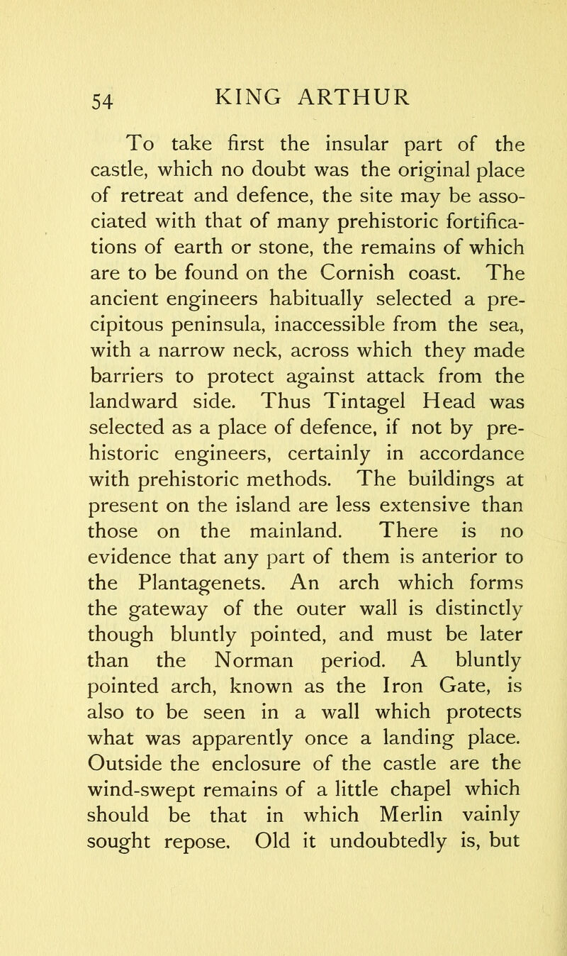 To take first the insular part of the castle, which no doubt was the original place of retreat and defence, the site may be asso- ciated with that of many prehistoric fortifica- tions of earth or stone, the remains of which are to be found on the Cornish coast. The ancient engineers habitually selected a pre- cipitous peninsula, inaccessible from the sea, with a narrow neck, across which they made barriers to protect against attack from the landward side. Thus Tintagel Head was selected as a place of defence, if not by pre- historic engineers, certainly in accordance with prehistoric methods. The buildings at present on the island are less extensive than those on the mainland. There is no evidence that any part of them is anterior to the Plantagenets. An arch which forms the gateway of the outer wall is distinctly though bluntly pointed, and must be later than the Norman period. A bluntly pointed arch, known as the Iron Gate, is also to be seen in a wall which protects what was apparently once a landing place. Outside the enclosure of the castle are the wind-swept remains of a little chapel which should be that in which Merlin vainly sought repose. Old it undoubtedly is, but