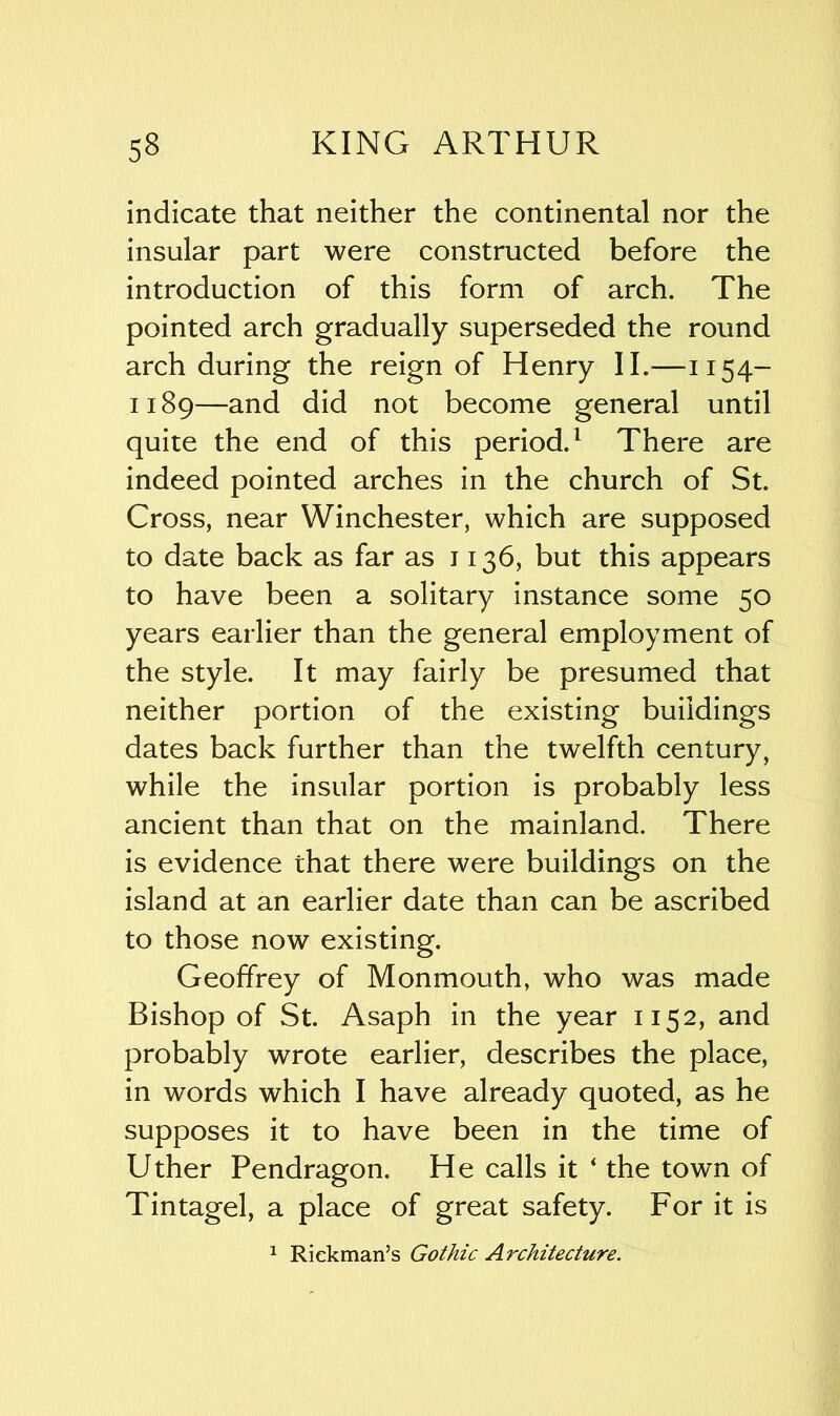indicate that neither the continental nor the insular part were constructed before the introduction of this form of arch. The pointed arch gradually superseded the round arch during the reign of Henry II.-—1154- 1189—and did not become general until quite the end of this period.1 There are indeed pointed arches in the church of St. Cross, near Winchester, which are supposed to date back as far as 1136, but this appears to have been a solitary instance some 50 years earlier than the general employment of the style. It may fairly be presumed that neither portion of the existing buildings dates back further than the twelfth century, while the insular portion is probably less ancient than that on the mainland. There is evidence that there were buildings on the island at an earlier date than can be ascribed to those now existing. Geoffrey of Monmouth, who was made Bishop of St. Asaph in the year 1152, and probably wrote earlier, describes the place, in words which I have already quoted, as he supposes it to have been in the time of Uther Pendragon. He calls it ‘ the town of Tintagel, a place of great safety. For it is 1 Rickman’s Gothic Architecture.