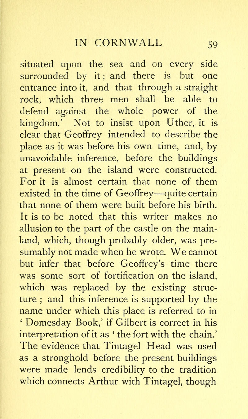 situated upon the sea and on every side surrounded by it; and there is but one entrance into it, and that through a straight rock, which three men shall be able to defend against the whole power of the kingdom.’ Not to insist upon Uther, it is clear that Geoffrey intended to describe the place as it was before his own time, and, by unavoidable inference, before the buildings at present on the island were constructed. For it is almost certain that none of them existed in the time of Geoffrey—quite certain that none of them were built before his birth. It is to be noted that this writer makes no allusion to the part of the castle on the main- land, which, though probably older, was pre- sumably not made when he wrote. We cannot but infer that before Geoffrey’s time there was some sort of fortification on the island, which was replaced by the existing struc- ture ; and this inference is supported by the name under which this place is referred to in 4 Domesday Book,’ if Gilbert is correct in his interpretation of it as ‘ the fort with the chain.’ The evidence that Tintagel Head was used as a stronghold before the present buildings were made lends credibility to the tradition which connects Arthur with Tintagel, though