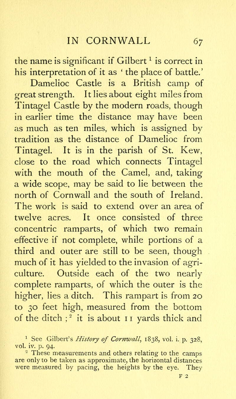the name is significant if Gilbert1 is correct in his interpretation of it as ‘ the place of battle.’ Damelioc Castle is a British camp of great strength. It lies about eight miles from Tintagel Castle by the modern roads, though in earlier time the distance may have been as much as ten miles, which is assigned by tradition as the distance of Damelioc from Tintagel. It is in the parish of St. Kew, close to the road which connects Tintagel with the mouth of the Camel, and, taking a wide scope, may be said to lie between the north of Cornwall and the south of Ireland. The work is said to extend over an area of twelve acres. It once consisted of three concentric ramparts, of which two remain effective if not complete, while portions of a third and outer are still to be seen, though much of it has yielded to the invasion of agri- culture. Outside each of the two nearly complete ramparts, of which the outer is the higher, lies a ditch. This rampart is from 20 to 30 feet high, measured from the bottom of the ditch ;2 it is about 11 yards thick and 1 See Gilbert’s History of Cornwall, 1838, vol. i. p. 328, vol. iv. p. 94. 2 These measurements and others relating to the camps are only to be taken as approximate, the horizontal distances were measured by pacing, the heights by the eye. They