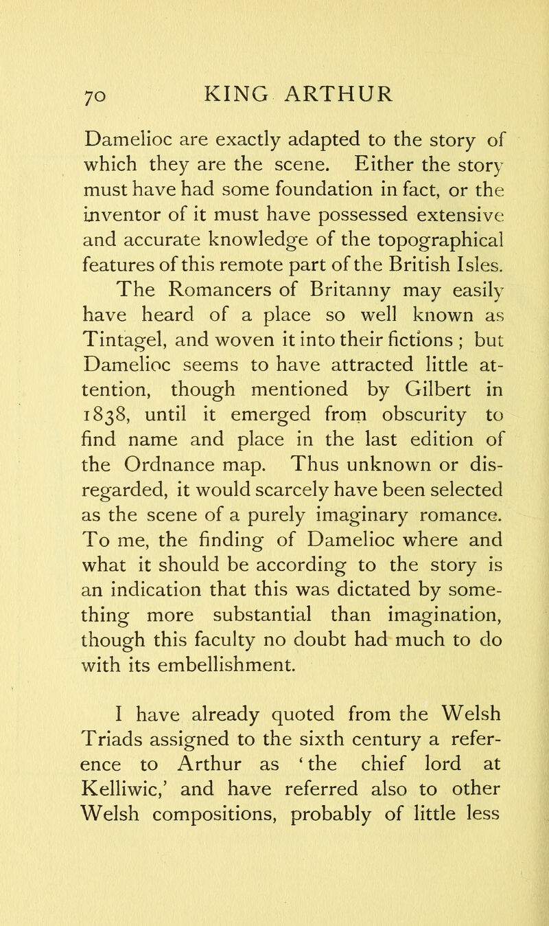 Damelioc are exactly adapted to the story of which they are the scene. Either the story must have had some foundation in fact, or the inventor of it must have possessed extensive and accurate knowledge of the topographical features of this remote part of the British Isles. The Romancers of Britanny may easily have heard of a place so well known as Tintagel, and woven it into their fictions ; but Damelioc seems to have attracted little at- tention, though mentioned by Gilbert in 1838, until it emerged from obscurity to find name and place in the last edition of the Ordnance map. Thus unknown or dis- regarded, it would scarcely have been selected as the scene of a purely imaginary romance. To me, the finding of Damelioc wdiere and what it should be according to the story is an indication that this was dictated by some- thing more substantial than imagination, though this faculty no doubt had much to do with its embellishment. I have already quoted from the Welsh Triads assigned to the sixth century a refer- ence to Arthur as ‘ the chief lord at Kelliwic,’ and have referred also to other Welsh compositions, probably of little less