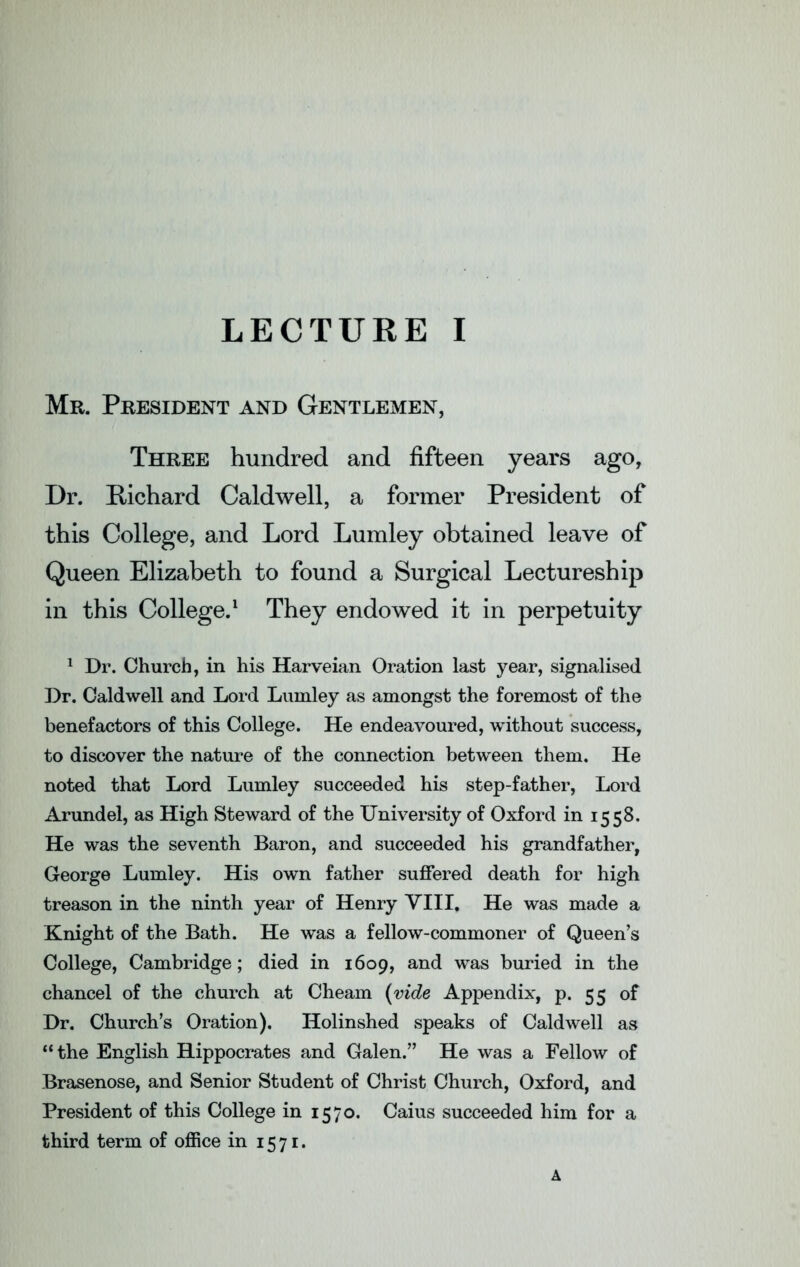 Mr. President and Gentlemen, Three hundred and fifteen years ago, Dr. Richard Caldwell, a former President of this College, and Lord Lumley obtained leave of Queen Elizabeth to found a Surgical Lectureship in this College.1 They endowed it in perpetuity 1 Dr. Church, in his Harveian Oration last year, signalised Dr. Caldwell and Lord Lumley as amongst the foremost of the benefactors of this College. He endeavoured, without success, to discover the nature of the connection between them. He noted that Lord Lumley succeeded his step-father, Lord Arundel, as High Steward of the University of Oxford in 1558. He was the seventh Baron, and succeeded his grandfather, George Lumley. His own father suffered death for high treason in the ninth year of Henry VIII, He was made a Knight of the Bath. He was a fellow-commoner of Queen’s College, Cambridge; died in 1609, and was buried in the chancel of the church at Cheam (vide Appendix, p. 55 of Dr. Church’s Oration). Holinshed speaks of Caldwell as “ the English Hippocrates and Galen.” He was a Fellow of Brasenose, and Senior Student of Christ Church, Oxford, and President of this College in 1570. Caius succeeded him for a third term of office in 1571. A