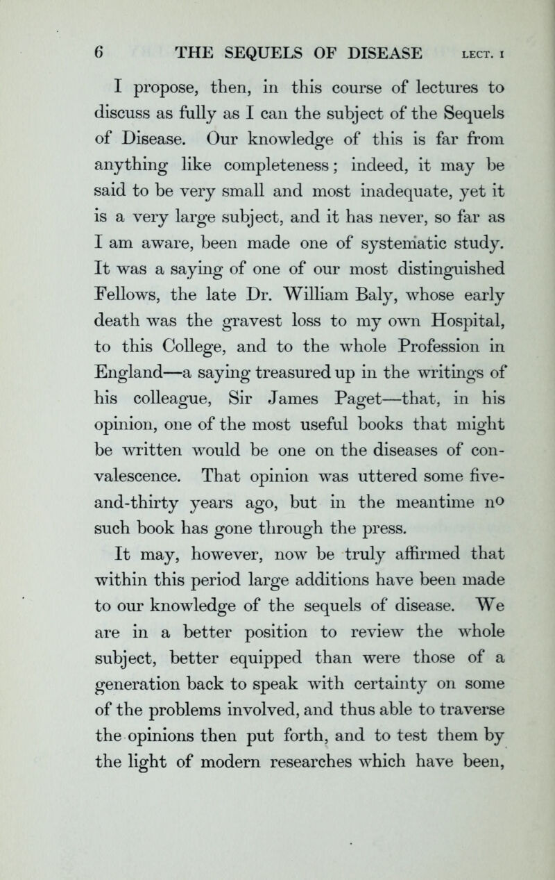 I propose, then, in this course of lectures to discuss as fully as I can the subject of the Sequels of Disease. Our knowledge of this is far from anything like completeness; indeed, it may be said to be very small and most inadequate, yet it is a very large subject, and it has never, so far as I am aware, been made one of systematic study. It wras a saying of one of our most distinguished Fellows, the late Dr. William Baly, whose early death was the gravest loss to my own Hospital, to this College, and to the whole Profession in England—a saying treasured up in the writings of his colleague, Sir James Paget—that, in his opinion, one of the most useful books that might be written would be one on the diseases of con- valescence. That opinion was uttered some five- and-thirty years ago, but in the meantime no such book has gone through the press. It may, however, now be truly affirmed that within this period large additions have been made to our knowledge of the sequels of disease. We are in a better position to review the whole subject, better equipped than were those of a generation back to speak with certainty on some of the problems involved, and thus able to traverse the opinions then put forth, and to test them by the light of modern researches which have been,