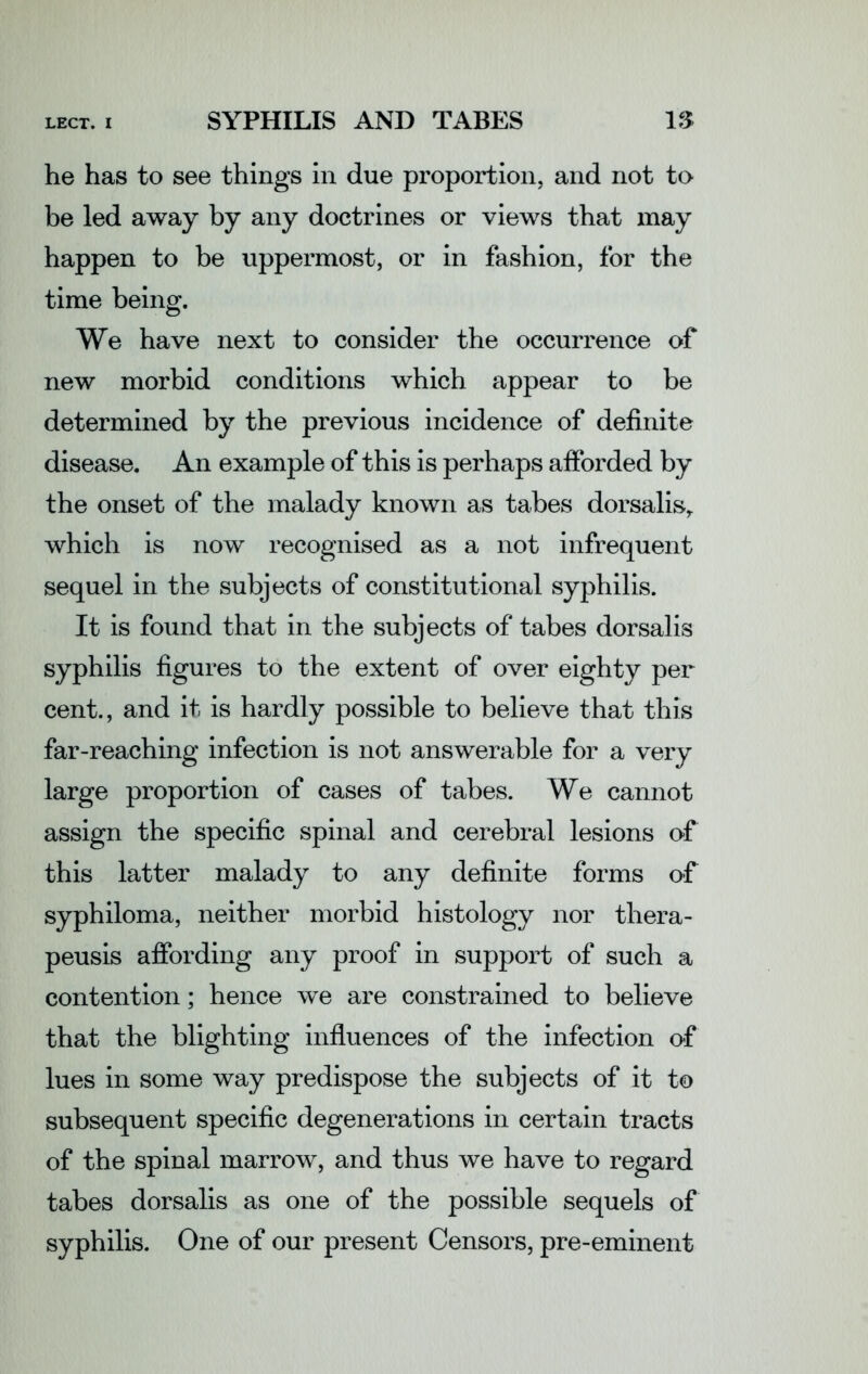 SYPHILIS AND TABES IS he has to see things in due proportion, and not to be led away by any doctrines or views that may happen to be uppermost, or in fashion, for the time being. We have next to consider the occurrence of new morbid conditions which appear to be determined by the previous incidence of definite disease. An example of this is perhaps afforded by the onset of the malady known as tabes dorsalis,, which is now recognised as a not infrequent sequel in the subjects of constitutional syphilis. It is found that in the subjects of tabes dorsalis syphilis figures to the extent of over eighty per cent., and it is hardly possible to believe that this far-reaching infection is not answerable for a very large proportion of cases of tabes. We cannot assign the specific spinal and cerebral lesions of this latter malady to any definite forms of syphiloma, neither morbid histology nor thera- peusis affording any proof in support of such a contention; hence we are constrained to believe that the blighting influences of the infection of lues in some way predispose the subjects of it to subsequent specific degenerations in certain tracts of the spinal marrow, and thus we have to regard tabes dorsalis as one of the possible sequels of syphilis. One of our present Censors, pre-eminent