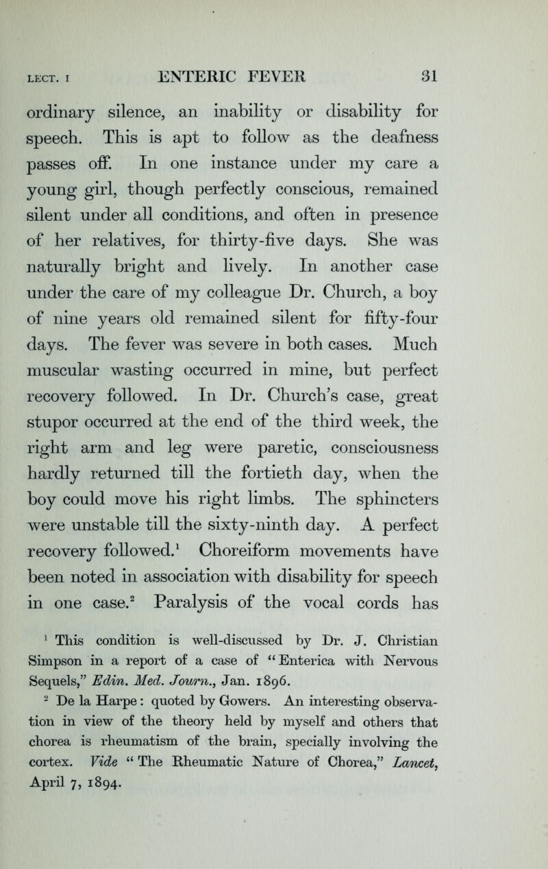 ordinary silence, an inability or disability for speech. This is apt to follow as the deafness passes off. In one instance under my care a young girl, though perfectly conscious, remained silent under all conditions, and often in presence of her relatives, for thirty-five days. She was naturally bright and lively. In another case under the care of my colleague Dr. Church, a boy of nine years old remained silent for fifty-four days. The fever was severe in both cases. Much muscular wasting occurred in mine, but perfect recovery followed. In Dr. Church’s case, great stupor occurred at the end of the third week, the right arm and leg were paretic, consciousness hardly returned till the fortieth day, when the boy could move his right limbs. The sphincters were unstable till the sixty-ninth day. A perfect recovery followed.1 Choreiform movements have been noted in association with disability for speech in one case.2 Paralysis of the vocal cords has 1 This condition is well-discussed by Dr. J. Christian Simpson in a report of a case of “ Enterica with Nervous Sequels,” Edin. Med. Journ., Jan. 1896. 2 De la Harpe: quoted by Gowers. An interesting observa- tion in view of the theory held by myself and others that chorea is rheumatism of the brain, specially involving the cortex. Vide “ The Rheumatic Nature of Chorea,” Lancet, April 7, 1894.