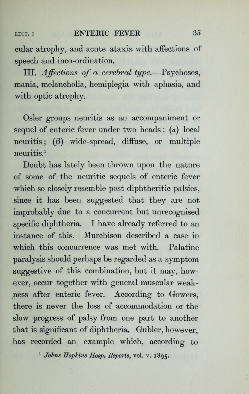 cular atrophy, and acute ataxia with affections of speech and inco-ordination. III. Affections of a cerebral type.—Psychoses, mania, melancholia, hemiplegia with aphasia, and with optic atrophy. Osier groups neuritis as an accompaniment or sequel of enteric fever under two heads : (a) local neuritis; (/3) wide-spread, diffuse, or multiple neuritis.1 Doubt has lately been thrown upon the nature of some of the neuritic sequels of enteric fever which so closely resemble post-diphtheritic palsies, since it has been suggested that they are not improbably due to a concurrent but unrecognised specific diphtheria. I have already referred to an instance of this. Murchison described a case in which this concurrence was met with. Palatine paralysis should perhaps be regarded as a symptom suggestive of this combination, but it may, how- ever, occur together with general muscular weak- ness after enteric fever. According to Gowers, there is never the loss of accommodation or the slow progress of palsy from one part to another that is significant of diphtheria. Gubler, however, has recorded an example which, according to
