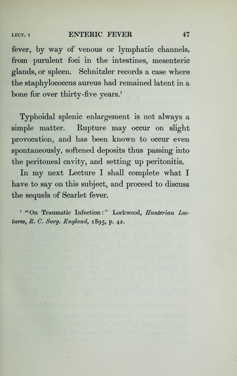 fever, by way of venous or lymphatic channels, from purulent foci in the intestines, mesenteric glands, or spleen. Schnitzler records a case where the staphylococcus aureus had remained latent in a bone for over thirty-five years.1 Typhoidal splenic enlargement is not always a simple matter. Rupture may occur on slight provocation, and has been known to occur even spontaneously, softened deposits thus passing into the peritoneal cavity, and setting up peritonitis. In my next Lecture I shall complete what I have to say on this subject, and proceed to discuss the sequels of Scarlet fever. 1 “ On Traumatic Infection: ” Lockwood, Hunterian Lec- tures, R. C. Surg. England, 1895, p. 42.