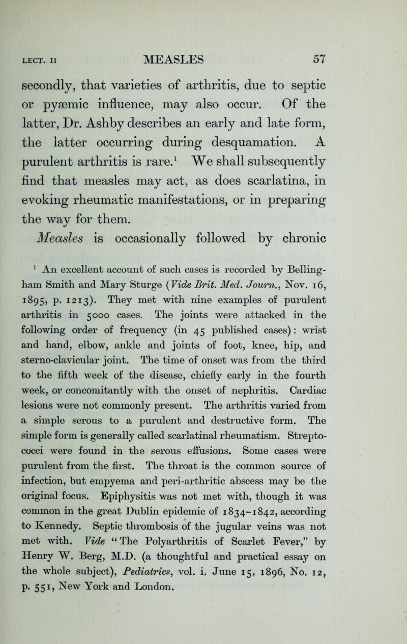 secondly, that varieties of arthritis, due to septic or pyaemic influence, may also occur. Of the latter, Dr. Ashby describes an early and late form, the latter occurring during desquamation. A purulent arthritis is rare.1 We shall subsequently find that measles may act, as does scarlatina, in evoking rheumatic manifestations, or in preparing the way for them. Measles is occasionally followed by chronic 1 An excellent account of such cases is recorded by Belling- ham Smith and Mary Sturge (Vide Brit. Med. Journ., Nov. 16, J^95, P- 1213). They met with nine examples of purulent arthritis in 5000 cases. The joints were attacked in the following order of frequency (in 45 published cases): wrist and hand, elbow, ankle and joints of foot, knee, hip, and sterno-clavicular joint. The time of onset was from the third to the fifth week of the disease, chiefly early in the fourth week, or concomitantly with the onset of nephritis. Cardiac lesions were not commonly present. The arthritis varied from a simple serous to a purulent and destructive form. The simple form is generally called scarlatinal rheumatism. Strepto- cocci were found in the serous effusions. Some cases were purulent from the first. The throat is the common source of infection, but empyema and peri-arthritic abscess may be the original focus. Epiphysitis was not met with, though it was common in the great Dublin epidemic of 1834-1842, according to Kennedy. Septic thrombosis of the jugular veins was not met with. Vide “ The Polyarthritis of Scarlet Fever,” by Henry W. Berg, M.D. (a thoughtful and practical essay on the whole subject), Pediatrics, vol. i. June 15, 1896, No. 12, p. 551, New York and London.