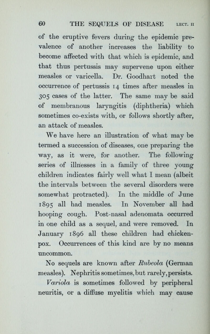 of the eruptive fevers during the epidemic pre- valence of another increases the liability to become affected with that which is epidemic, and that thus pertussis may supervene upon either measles or varicella. Dr. Goodhart noted the occurrence of pertussis 14 times after measles in 305 cases of the latter. The same may be said of membranous laryngitis (diphtheria) which sometimes co-exists with, or follows shortly after, an attack of measles. We have here an illustration of what may be termed a succession of diseases, one preparing the way, as it were, for another. The following series of illnesses in a family of three young children indicates fairly well what I mean (albeit the intervals between the several disorders were somewhat protracted). In the middle of June 1895 all had measles. In November all had hooping cough. Post-nasal adenomata occurred in one child as a sequel, and were removed. In January 1896 all these children had chicken- pox. Occurrences of this kind are by no means uncommon. No sequels are known after Rubeola (German measles). Nephritis sometimes, but rarely, persists. Variola is sometimes followed by peripheral neuritis, or a diffuse myelitis which may cause