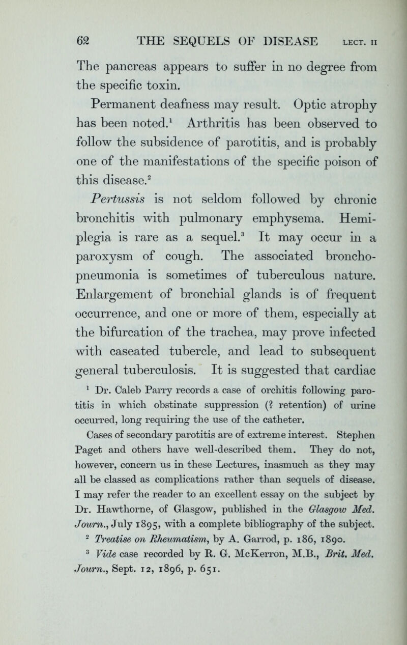 The pancreas appears to suffer in no degree from the specific toxin. Permanent deafness may result. Optic atrophy has been noted.1 Arthritis has been observed to follow the subsidence of parotitis, and is probably one of the manifestations of the specific poison of this disease.2 Pertussis is not seldom followed by chronic bronchitis with pulmonary emphysema. Hemi- plegia is rare as a sequel.3 It may occur in a paroxysm of cough. The associated broncho- pneumonia is sometimes of tuberculous nature. Enlargement of bronchial glands is of frequent occurrence, and one or more of them, especially at the bifurcation of the trachea, may prove infected with caseated tubercle, and lead to subsequent general tuberculosis. It is suggested that cardiac 1 Dr. Caleb Parry records a case of orchitis following paro- titis in which obstinate suppression (? retention) of urine occurred, long requiring the use of the catheter. Cases of secondary parotitis are of extreme interest. Stephen Paget and others have well-described them. They do not, however, concern us in these Lectures, inasmuch as they may all be classed as complications rather than sequels of disease. I may refer the reader to an excellent essay on the subject by Dr. Hawthorne, of Glasgow, published in the Glasgow Med. Journ.) July 1895, with a complete bibliography of the subject. 2 Treatise on Rheumatism, by A. Garrod, p. 186, 1890. 3 Vide case recorded by R. G. McKerron, M.B., Brit. Med. Journ.y Sept. 12, 1896, p. 651.