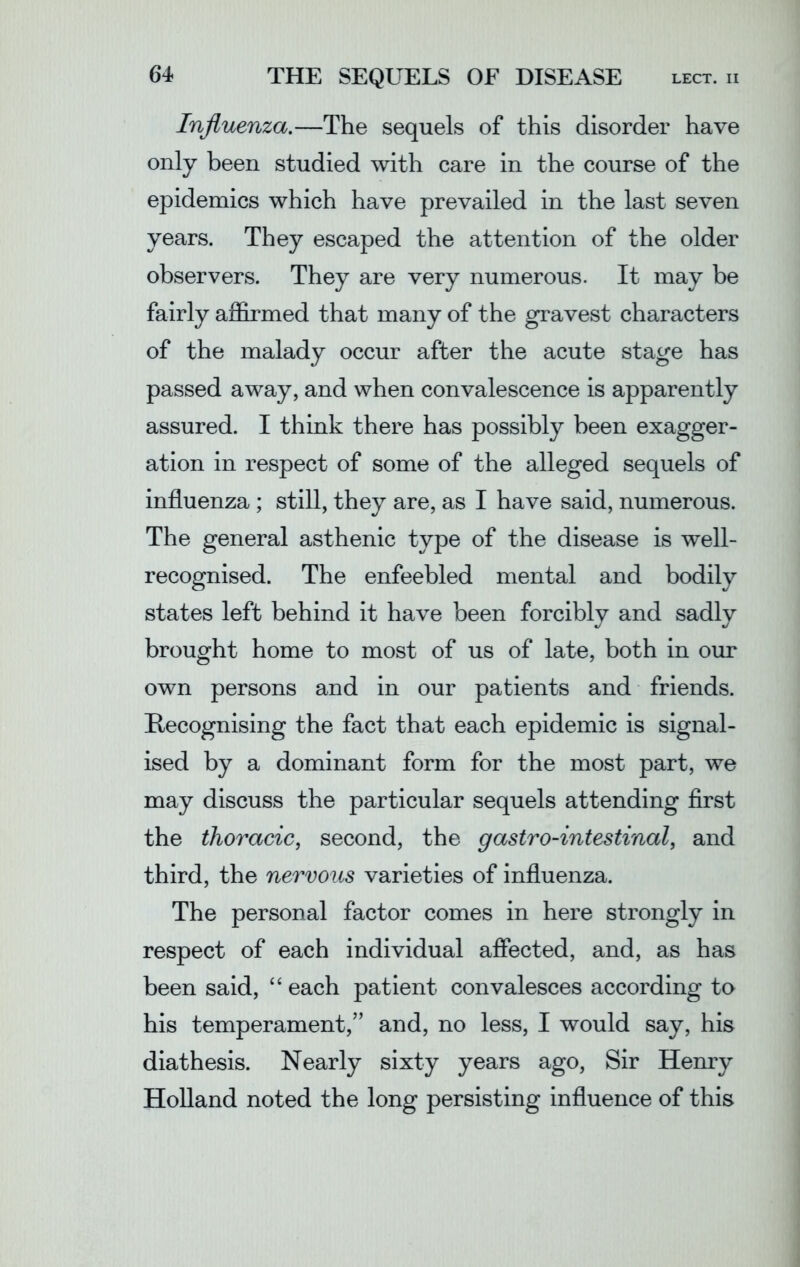 Influenza.—The sequels of this disorder have only been studied with care in the course of the epidemics which have prevailed in the last seven years. They escaped the attention of the older observers. They are very numerous. It may be fairly affirmed that many of the gravest characters of the malady occur after the acute stage has passed away, and when convalescence is apparently assured. I think there has possibly been exagger- ation in respect of some of the alleged sequels of influenza ; still, they are, as I have said, numerous. The general asthenic type of the disease is well- recognised. The enfeebled mental and bodily states left behind it have been forcibly and sadly brought home to most of us of late, both in our own persons and in our patients and friends. Recognising the fact that each epidemic is signal- ised by a dominant form for the most part, we may discuss the particular sequels attending first the thoracic, second, the gastro-intestinal, and third, the nervous varieties of influenza. The personal factor comes in here strongly in respect of each individual affected, and, as has been said, “ each patient convalesces according to his temperament,” and, no less, I would say, his diathesis. Nearly sixty years ago, Sir Henry Holland noted the long persisting influence of this