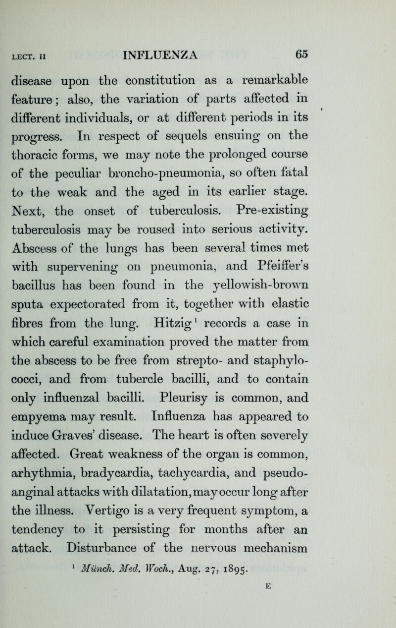 disease upon the constitution as a remarkable feature; also, the variation of parts affected in different individuals, or at different periods in its progress. In respect of sequels ensuing on the thoracic forms, we may note the prolonged course of the peculiar broncho-pneumonia, so often fatal to the weak and the aged in its earlier stage. Next, the onset of tuberculosis. Pre-existing tuberculosis may be roused into serious activity. Abscess of the lungs has been several times met with supervening on pneumonia, and Pfeiffers bacillus has been found in the yellowish-brown sputa expectorated from it, together with elastic fibres from the lung. Hitzig1 records a case in which careful examination proved the matter from the abscess to be free from strepto- and staphylo- cocci, and from tubercle bacilli, and to contain only influenzal bacilli. Pleurisy is common, and empyema may result. Influenza has appeared to induce Graves’ disease. The heart is often severely affected. Great weakness of the organ is common, arhythmia, bradycardia, tachycardia, and pseudo- anginal attacks with dilatation, may occur long after the illness. Vertigo is a very frequent symptom, a tendency to it persisting for months after an attack. Disturbance of the nervous mechanism 1 Munch. Med. IVoch., Aug. 27, 1895.