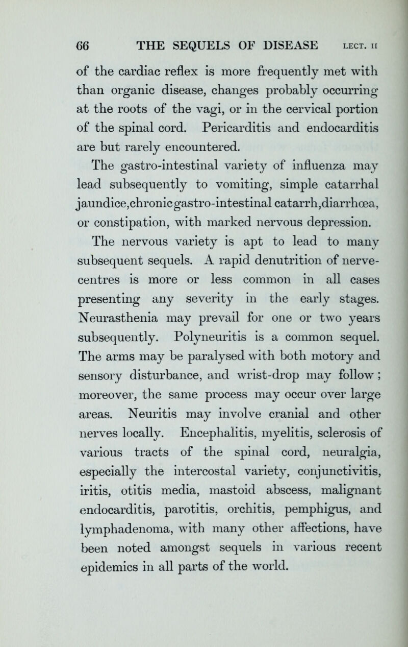of the cardiac reflex is more frequently met with than organic disease, changes probably occurring at the roots of the vagi, or in the cervical portion of the spinal cord. Pericarditis and endocarditis are but rarely encountered. The gastro-intestinal variety of influenza may lead subsequently to vomiting, simple catarrhal jaundice,chronic gastro-intestinal catarrh,diarrhoea, or constipation, with marked nervous depression. The nervous variety is apt to lead to many subsequent sequels. A rapid denutrition of nerve- centres is more or less common in all cases presenting any severity in the early stages. Neurasthenia may prevail for one or two years subsequently. Polyneuritis is a common sequel. The arms may be paralysed with both motory and sensory disturbance, and wrist-drop may follow; moreover, the same process may occur over large areas. Neuritis may involve cranial and other nerves locally. Encephalitis, myelitis, sclerosis of various tracts of the spinal cord, neuralgia, especially the intercostal variety, conjunctivitis, iritis, otitis media, mastoid abscess, malignant endocarditis, parotitis, orchitis, pemphigus, and lymphadenoma, with many other affections, have been noted amongst sequels in various recent epidemics in all parts of the world.