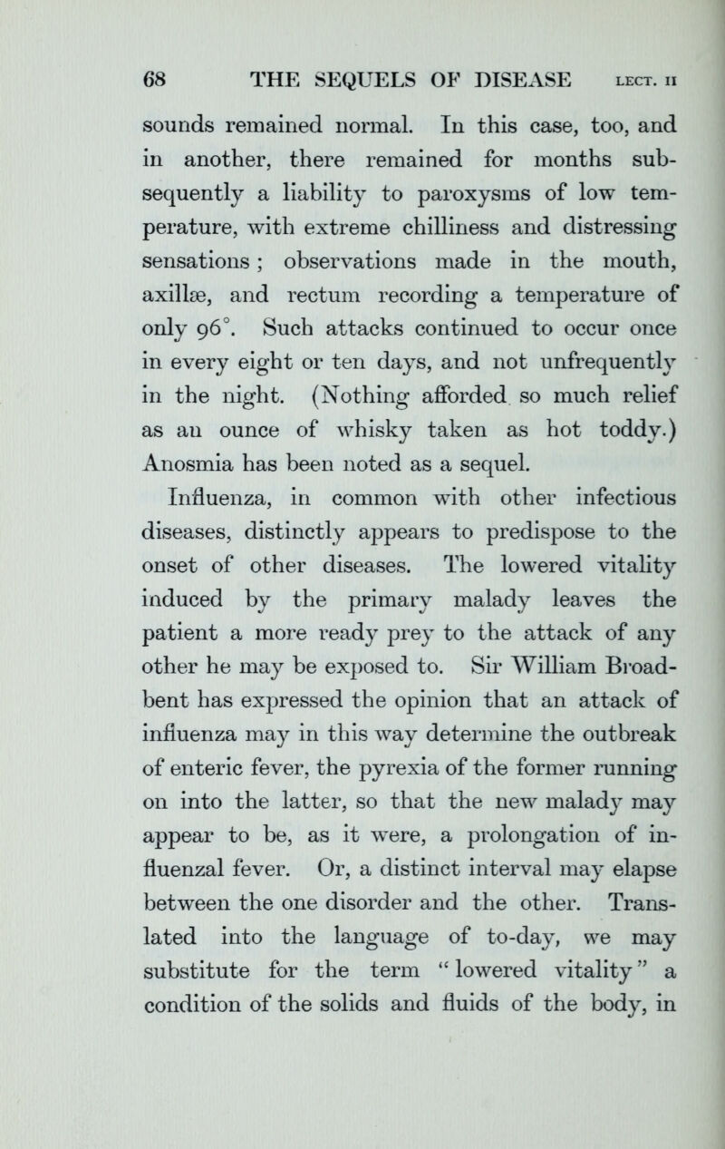 sounds remained normal. In this case, too, and in another, there remained for months sub- sequently a liability to paroxysms of low tem- perature, with extreme chilliness and distressing sensations; observations made in the mouth, axillae, and rectum recording a temperature of only 96°. Such attacks continued to occur once in every eight or ten days, and not unfrequently in the night. (Nothing afforded so much relief as an ounce of whisky taken as hot toddy.) Anosmia has been noted as a sequel. Influenza, in common with other infectious diseases, distinctly appears to predispose to the onset of other diseases. The lowered vitality induced by the primary malady leaves the patient a more ready prey to the attack of any other he may be exposed to. Sir William Broad- bent has expressed the opinion that an attack of influenza may in this way determine the outbreak of enteric fever, the pyrexia of the former running on into the latter, so that the new malady may appear to be, as it were, a prolongation of in- fluenzal fever. Or, a distinct interval may elapse between the one disorder and the other. Trans- lated into the language of to-day, we may substitute for the term “ lowered vitality ” a condition of the solids and fluids of the body, in