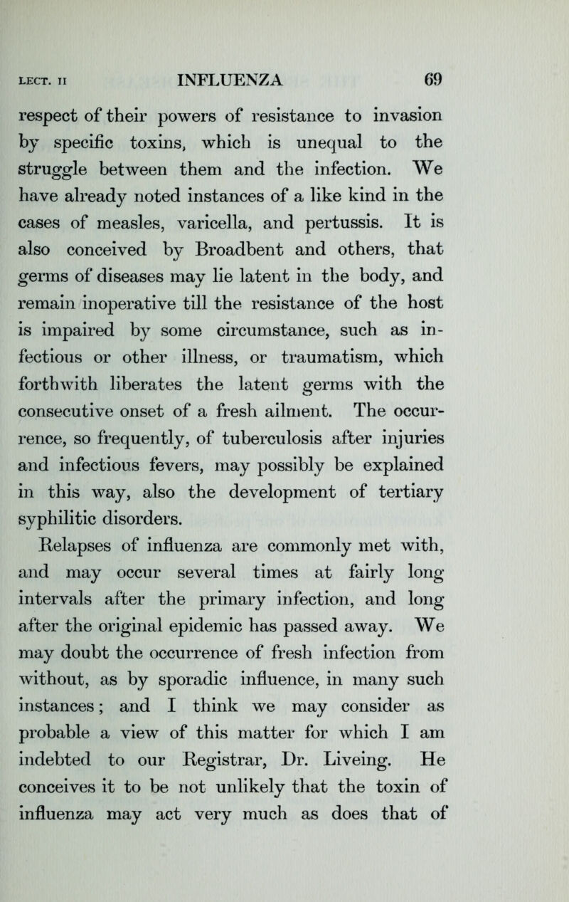 respect of their powers of resistance to invasion by specific toxins, which is unequal to the struggle between them and the infection. We have already noted instances of a like kind in the cases of measles, varicella, and pertussis. It is also conceived by Broadbent and others, that germs of diseases may lie latent in the body, and remain inoperative till the resistance of the host is impaired by some circumstance, such as in- fectious or other illness, or traumatism, which forthwith liberates the latent germs with the consecutive onset of a fresh ailment. The occur- rence, so frequently, of tuberculosis after injuries and infectious fevers, may possibly be explained in this way, also the development of tertiary syphilitic disorders. Relapses of influenza are commonly met with, and may occur several times at fairly long intervals after the primary infection, and long after the original epidemic has passed away. We may doubt the occurrence of fresh infection from without, as by sporadic influence, in many such instances; and I think we may consider as probable a view of this matter for which I am indebted to our Registrar, Dr. Liveing. He conceives it to be not unlikely that the toxin of influenza may act very much as does that of