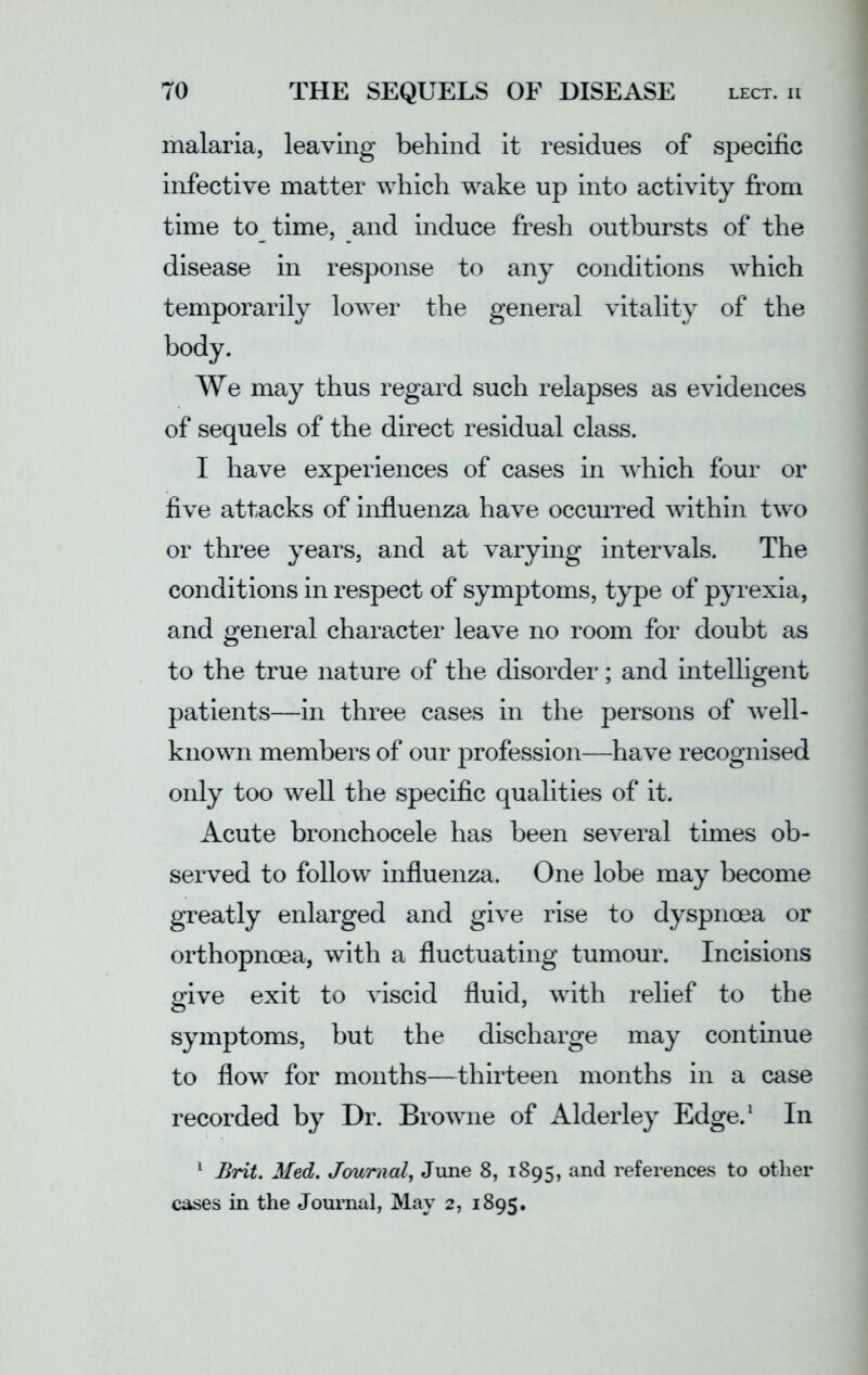 malaria, leaving behind it residues of specific infective matter which wake up into activity from time to time, and induce fresh outbursts of the disease in response to any conditions which temporarily lower the general vitality of the body. We may thus regard such relapses as evidences of sequels of the direct residual class. I have experiences of cases in w'hich four or five attacks of influenza have occurred within two or three years, and at varying intervals. The conditions in respect of symptoms, type of pyrexia, and general character leave no room for doubt as to the true nature of the disorder; and intelligent patients—in three cases in the persons of well- known members of our profession—have recognised only too well the specific qualities of it. Acute bronchoeele has been several times ob- served to follow influenza. One lobe may become greatly enlarged and give rise to dyspnoea or orthopnoea, with a fluctuating tumour. Incisions give exit to viscid fluid, with relief to the symptoms, but the discharge may continue to flow for months—thirteen months in a case recorded by Dr. Browne of Alderley Edge.1 In 1 Brit. Med. Journal, June 8, 1895, and references to other cases in the Journal, May 2, 1895.