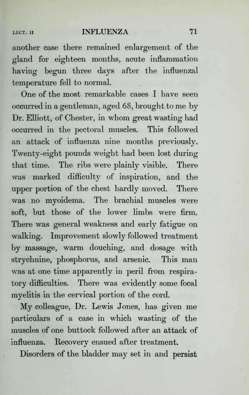 another case there remained enlargement of the gland for eighteen months, acute inflammation having begun three days after the influenzal temperature fell to normal. One of the most remarkable cases I have seen occurred in a gentleman, aged 68, brought to me by Dr. Elliott, of Chester, in whom great wasting had occurred in the pectoral muscles. This followed an attack of influenza nine months previously. Twenty-eight pounds weight had been lost during that time. The ribs were plainly visible. There was marked difficulty of inspiration, and the upper portion of the chest hardly moved. There was no myoidema. The brachial muscles were soft, but those of the lower limbs were firm. There was general weakness and early fatigue on walking. Improvement slowly followed treatment by massage, warm douching, and dosage with strychnine, phosphorus, and arsenic. This man was at one time apparently in peril from respira- tory difficulties. There was evidently some focal myelitis in the cervical portion of the cord. My colleague, Dr. Lewis Jones, has given me particulars of a case in which wasting of the muscles of one buttock followed after an attack of influenza. Recovery ensued after treatment. Disorders of the bladder may set in and persist