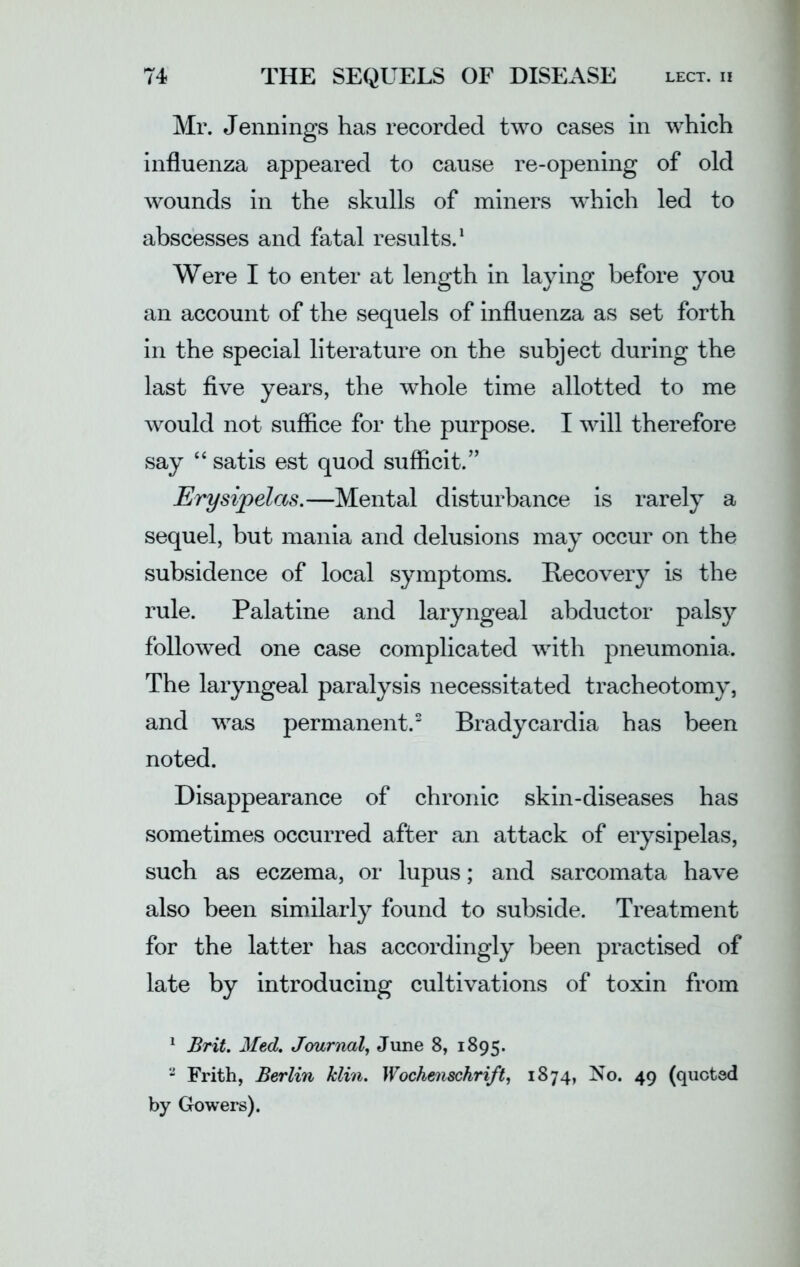 Mr. Jennings has recorded two cases in which influenza appeared to cause re-opening of old wounds in the skulls of miners which led to abscesses and fatal results.1 Were I to enter at length in laying before you an account of the sequels of influenza as set forth in the special literature on the subject during the last five years, the whole time allotted to me would not suffice for the purpose. I will therefore say “ satis est quod sufficit.” Erysipelas.—Mental disturbance is rarely a sequel, but mania and delusions may occur on the subsidence of local symptoms. Recovery is the rule. Palatine and laryngeal abductor palsy followed one case complicated with pneumonia. The laryngeal paralysis necessitated tracheotomy, and was permanent.2 Bradycardia has been noted. Disappearance of chronic skin-diseases has sometimes occurred after an attack of erysipelas, such as eczema, or lupus; and sarcomata have also been similarly found to subside. Treatment for the latter has accordingly been practised of late by introducing cultivations of toxin from 1 Brit. Med. Journal, June 8, 1895. 2 Frith, Berlin klin. Wochenschrift, 1874, No. 49 (quoted by Gowers).