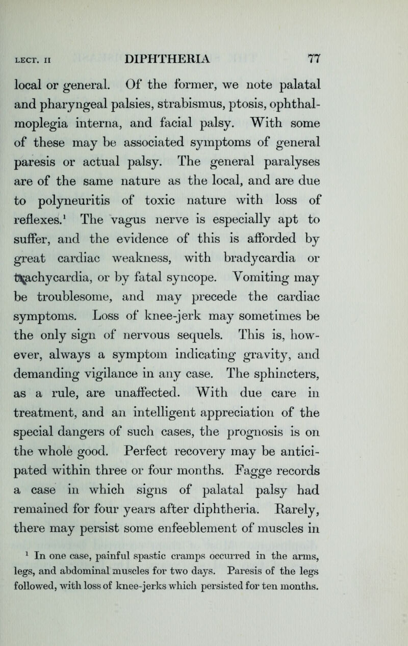 local or general. Of the former, we note palatal and pharyngeal palsies, strabismus, ptosis, ophthal- moplegia interna, and facial palsy. With some of these may be associated symptoms of general paresis or actual palsy. The general paralyses are of the same nature as the local, and are due to polyneuritis of toxic nature with loss of reflexes.1 The vagus nerve is especially apt to suffer, and the evidence of this is afforded by great cardiac weakness, with bradycardia or t\achycardia, or by fatal syncope. Vomiting may be troublesome, and may precede the cardiac symptoms. Loss of knee-jerk may sometimes be the only sign of nervous sequels. This is, how- ever, always a symptom indicating gravity, and demanding vigilance in any case. The sphincters, as a rule, are unaffected. With due care in treatment, and an intelligent appreciation of the special dangers of such cases, the prognosis is on the whole good. Perfect recovery may be antici- pated within three or four months. Fagge records a case in which signs of palatal palsy had remained for four years after diphtheria. Rarely, there may persist some enfeeblement of muscles in 1 In one case, painful spastic cramps occurred in the arms, legs, and abdominal muscles for two days. Paresis of the legs followed, with loss of knee-jerks which persisted for ten months.