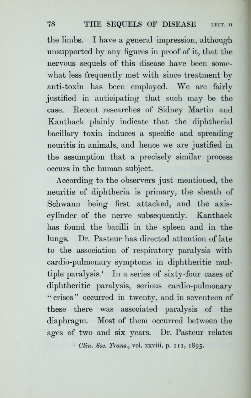 the limbs. I have a general impression, although unsupported by any figures in proof of it, that the nervous sequels of this disease have been some- what less frequently met with since treatment by anti-toxin has been employed. We are fairly justified in anticipating that such may be the case. Recent researches of Sidney Martin and Kanthack plainly indicate that the diphtherial bacillary toxin induces a specific and spreading neuritis in animals, and hence we are justified in the assumption that a precisely similar process occurs in the human subject. According to the observers just mentioned, the neuritis of diphtheria is primary, the sheath of Schwann being first attacked, and the axis- cylinder of the nerve subsequently. Kanthack has found the bacilli in the spleen and in the lungs. Dr. Pasteur has directed attention of late to the association of respiratory paralysis with cardio-pulmonary symptoms in diphtheritic mul- tiple paralysis.1 In a series of sixty-four cases of diphtheritic paralysis, serious cardio-pulmonary “ crises ” occurred in twenty, and in seventeen of these there was associated paralysis of the diaphragm. Most of them occurred between the ages of two and six years. Dr. Pasteur relates 1 Clin. Soc. Trans., vol. xxviii. p. hi, 1895.