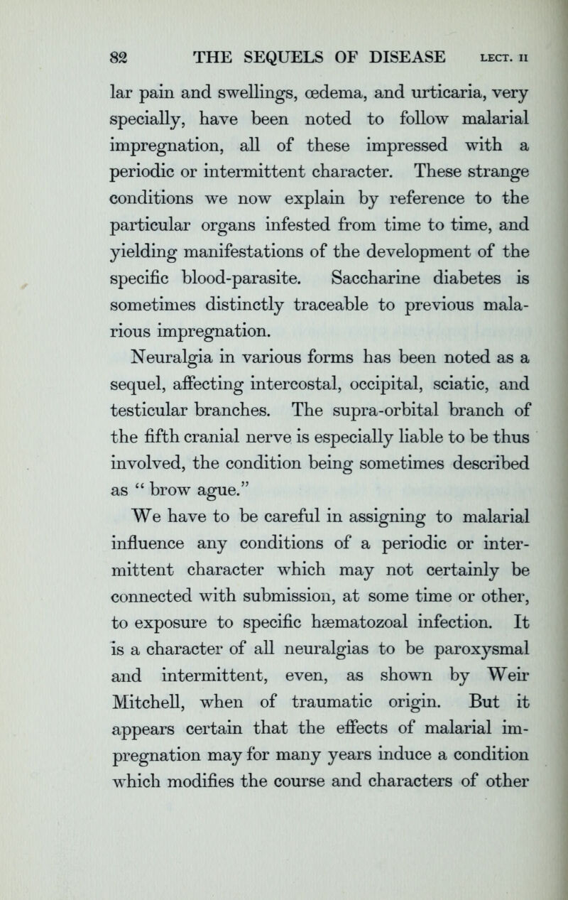 lar pain and swellings, oedema, and urticaria, very specially, have been noted to follow malarial impregnation, all of these impressed with a periodic or intermittent character. These strange conditions we now explain by reference to the particular organs infested from time to time, and yielding manifestations of the development of the specific blood-parasite. Saccharine diabetes is sometimes distinctly traceable to previous mala- rious impregnation. Neuralgia in various forms has been noted as a sequel, affecting intercostal, occipital, sciatic, and testicular branches. The supra-orbital branch of the fifth cranial nerve is especially liable to be thus involved, the condition being sometimes described as “ brow ague.” We have to be careful in assigning to malarial influence any conditions of a periodic or inter- mittent character which may not certainly be connected with submission, at some time or other, to exposure to specific hsematozoal infection. It Is a character of all neuralgias to be paroxysmal and intermittent, even, as shown by Weir Mitchell, when of traumatic origin. But it appears certain that the effects of malarial im- pregnation may for many years induce a condition which modifies the course and characters of other