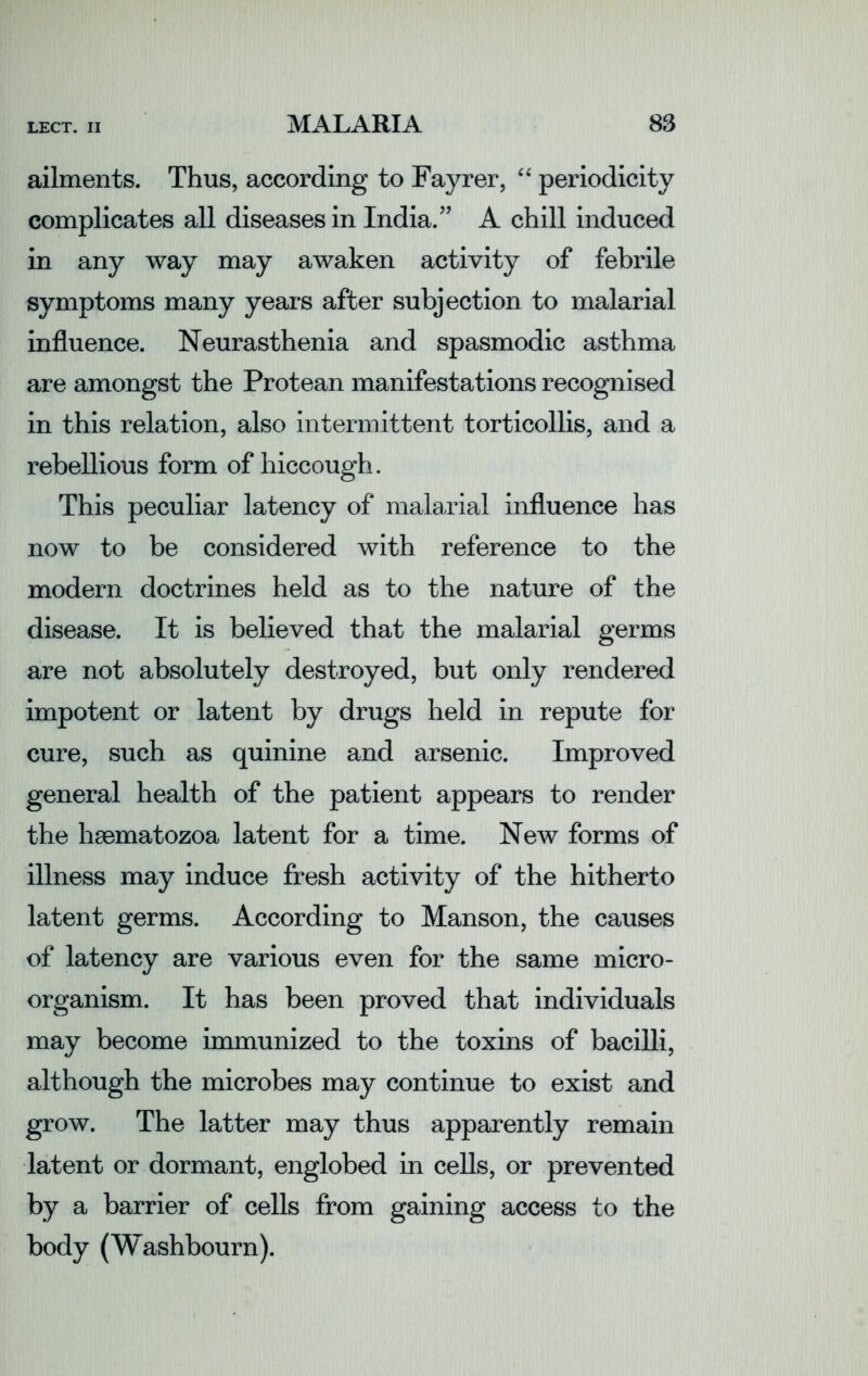 ailments. Thus, according to Fayrer, “ periodicity complicates all diseases in India.” A chill induced in any way may awaken activity of febrile symptoms many years after subjection to malarial influence. Neurasthenia and spasmodic asthma are amongst the Protean manifestations recognised in this relation, also intermittent torticollis, and a rebellious form of hiccough. This peculiar latency of malarial influence has now to be considered with reference to the modern doctrines held as to the nature of the disease. It is believed that the malarial germs are not absolutely destroyed, but only rendered impotent or latent by drugs held in repute for cure, such as quinine and arsenic. Improved general health of the patient appears to render the hsematozoa latent for a time. New forms of illness may induce fresh activity of the hitherto latent germs. According to Manson, the causes of latency are various even for the same micro- organism. It has been proved that individuals may become immunized to the toxins of bacilli, although the microbes may continue to exist and grow. The latter may thus apparently remain latent or dormant, englobed in cells, or prevented by a barrier of cells from gaining access to the body (Washbourn).