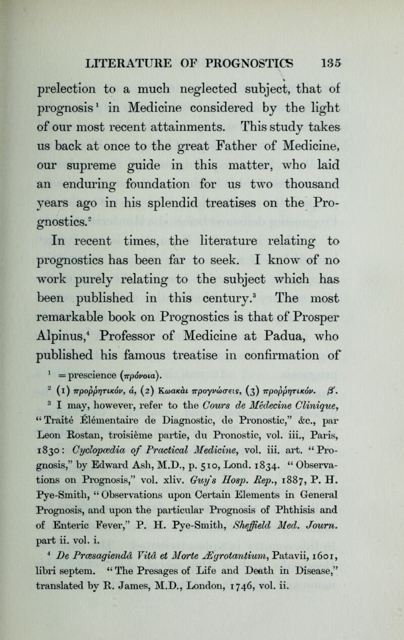 prelection to a much neglected subject, that of prognosis1 in Medicine considered by the light of our most recent attainments. This study takes us back at once to the great Father of Medicine, our supreme guide in this matter, who laid an enduring foundation for us two thousand years ago in his splendid treatises on the Pro- gnostics.2 In recent times, the literature relating to prognostics has been far to seek. I know of no work purely relating to the subject which has been published in this century.3 The most remarkable book on Prognostics is that of Prosper Alpinus,4 Professor of Medicine at Padua, who published his famous treatise in confirmation of 1 = prescience (irpovoia). 2 (i) 7rpoppr)TiKov, a, (2) Kooaiccu 7rpoyv<a(T€is, (3) ttpopprjriKov. ft. 3 I may, however, refer to the Cours de Medecine Clinique, “ Traite Elementaire de Diagnostic, de Pronostic,” &c., par Leon Rostan, troisieme partie, du Pronostic, vol. iii., Paris, 1830: Cyclopaedia of Practical Medicine, vol. iii. art. “Pro- gnosis,” by Edward Ash, M.D., p. 510, Lond. 1834. “ Observa- tions on Prognosis,” vol. xliv. Guys Hosp. Pep., 1887, P. H. Pye-Smith, “ Observations upon Certain Elements in General Prognosis, and upon the particular Prognosis of Phthisis and of Enteric Fever,” P. H. Pye-Smith, Sheffield Med. Joum. part ii. vol. i. 4 De Prcesagiendd Vitd et Morte JEgrotantium, Patavii, 1601, libri septem. “ The Presages of Life and Death in Disease,,r translated by It. James, M.D., London, 1746, vol. ii.