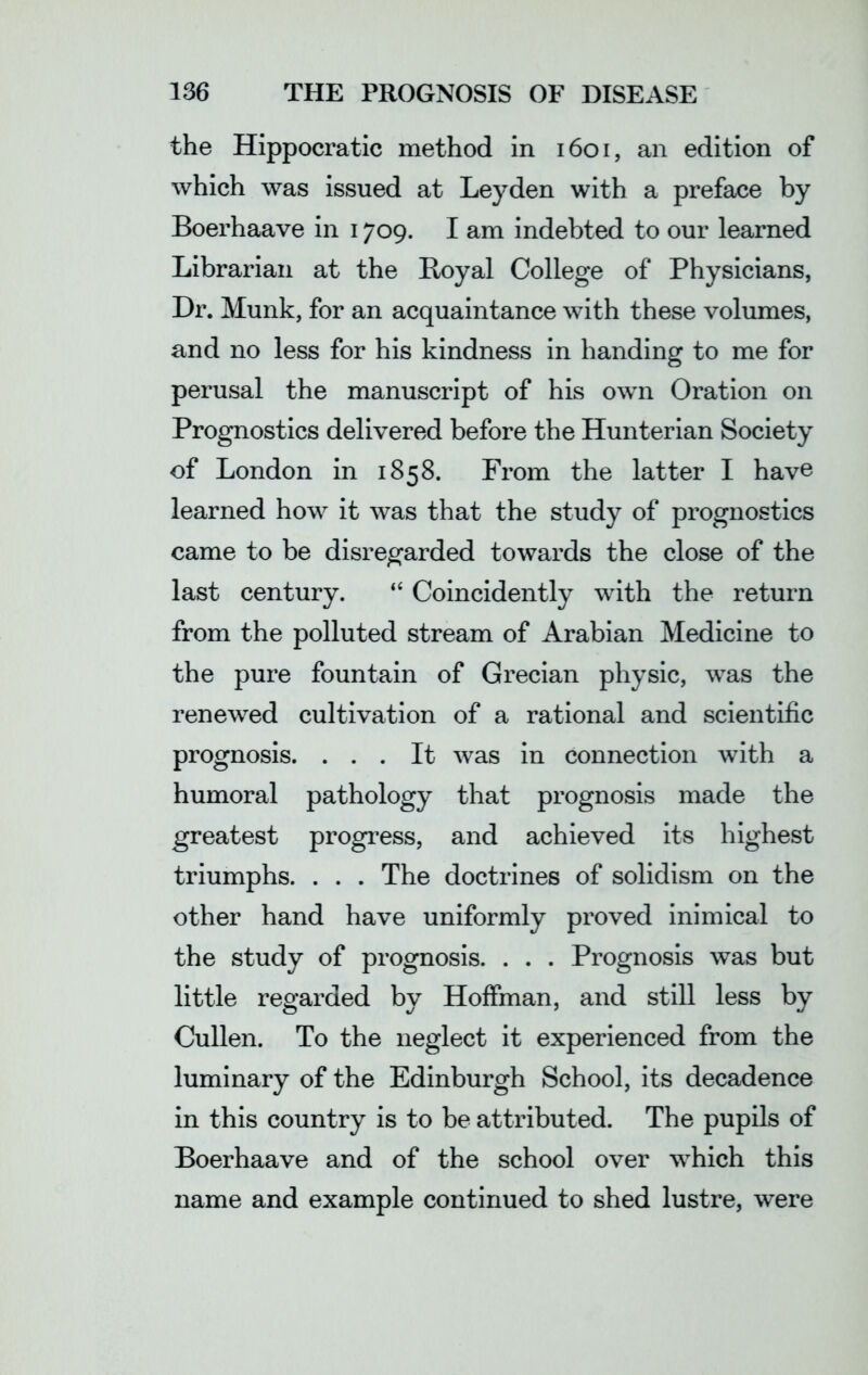 the Hippocratic method in 1601, an edition of which was issued at Leyden with a preface by Boerhaave in 1709. I am indebted to our learned Librarian at the Boyal College of Physicians, Dr. Munk, for an acquaintance with these volumes, and no less for his kindness in handing to me for perusal the manuscript of his own Oration on Prognostics delivered before the Hunterian Society of London in 1858. From the latter I have learned how it was that the study of prognostics came to be disregarded towards the close of the last century. “ Coincidently with the return from the polluted stream of Arabian Medicine to the pure fountain of Grecian physic, was the renewed cultivation of a rational and scientific prognosis. ... It was in connection with a humoral pathology that prognosis made the greatest progress, and achieved its highest triumphs. . . . The doctrines of solidism on the other hand have uniformly proved inimical to the study of prognosis. . . . Prognosis was but little regarded by Hoffman, and still less by Cullen. To the neglect it experienced from the luminary of the Edinburgh School, its decadence in this country is to be attributed. The pupils of Boerhaave and of the school over which this name and example continued to shed lustre, were