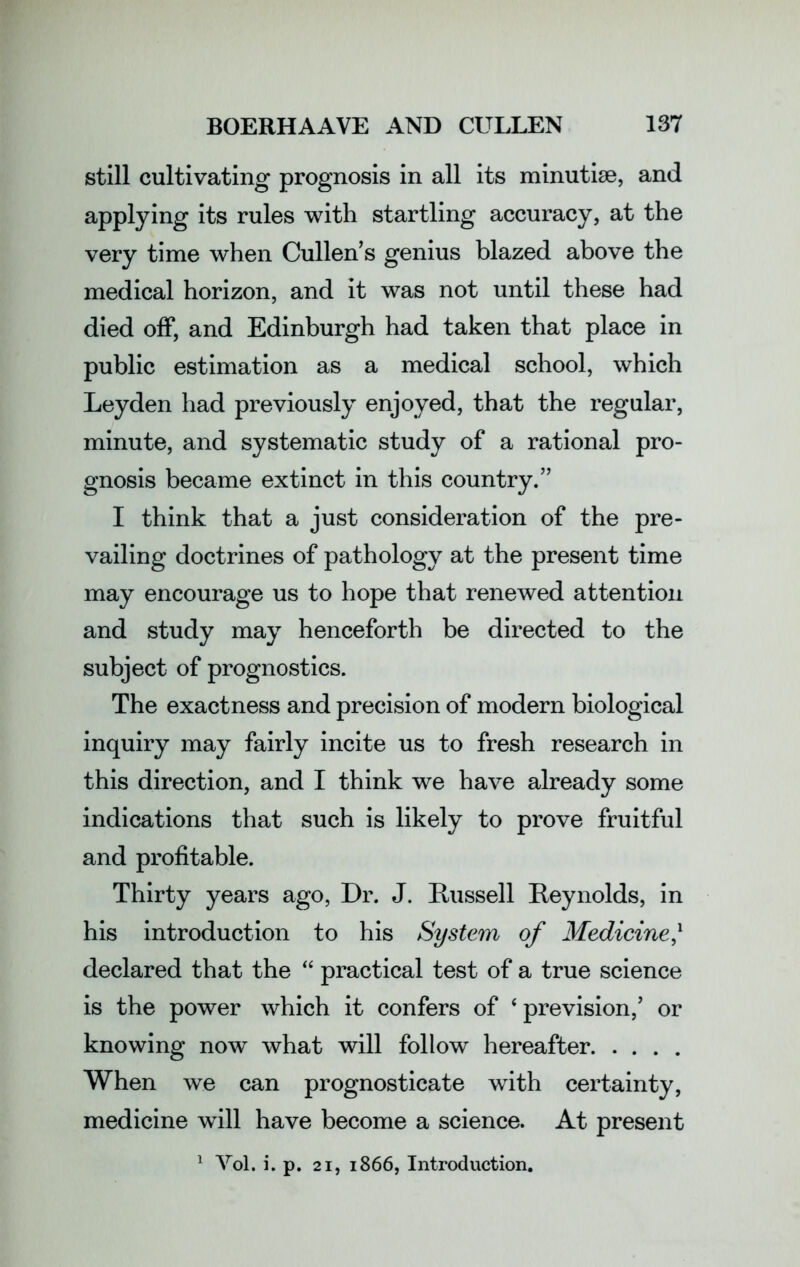 still cultivating prognosis in all its minutiae, and applying its rules with startling accuracy, at the very time when Cullens genius blazed above the medical horizon, and it was not until these had died off, and Edinburgh had taken that place in public estimation as a medical school, which Leyden had previously enjoyed, that the regular, minute, and systematic study of a rational pro- gnosis became extinct in this country.” I think that a just consideration of the pre- vailing doctrines of pathology at the present time may encourage us to hope that renewed attention and study may henceforth be directed to the subject of prognostics. The exactness and precision of modern biological inquiry may fairly incite us to fresh research in this direction, and I think we have already some indications that such is likely to prove fruitful and profitable. Thirty years ago, Dr. J. Russell Reynolds, in his introduction to his System of Medicine/ declared that the “ practical test of a true science is the power which it confers of * prevision/ or knowing now what will follow hereafter When we can prognosticate with certainty, medicine will have become a science. At present 1 Yol. i. p. 21, 1866, Introduction.