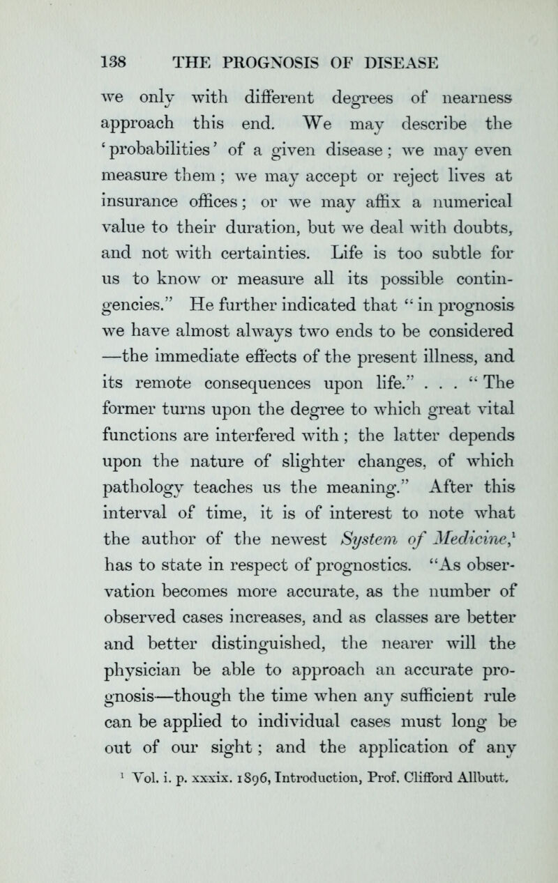we only with different degrees of nearness approach this end. We may describe the ‘ probabilities ’ of a given disease; we may even measure them ; we may accept or reject lives at insurance offices; or we may affix a numerical value to their duration, but we deal with doubts, and not with certainties. Life is too subtle for us to know or measure all its possible contin- gencies.” He further indicated that “ in prognosis we have almost always two ends to be considered —the immediate effects of the present illness, and its remote consequences upon life.” . . . “ The former turns upon the degree to which great vital functions are interfered with; the latter depends upon the nature of slighter changes, of which pathology teaches us the meaning.” After this interval of time, it is of interest to note what the author of the newest System of Medicine,l has to state in respect of prognostics. “As obser- vation becomes more accurate, as the number of observed cases increases, and as classes are better and better distinguished, the nearer will the physician be able to approach an accurate pro- gnosis—though the time when any sufficient rule can be applied to individual cases must long be out of our sight; and the application of any 1 Yol. i. p. xxxix. 1896, Introduction, Prof. Clifford Allbutt.