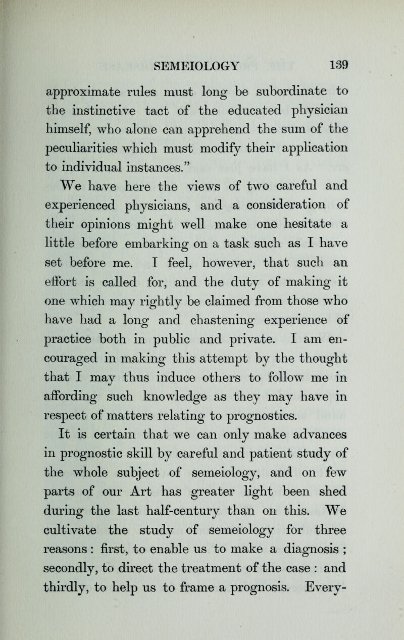 approximate rules must long be subordinate to the instinctive tact of the educated physician himself, who alone can apprehend the sum of the peculiarities which must modify their application to individual instances.” We have here the views of two careful and experienced physicians, and a consideration of their opinions might well make one hesitate a little before embarking on a task such as I have set before me. I feel, however, that such an effort is called for, and the duty of making it one which may rightly be claimed from those who have had a long and chastening experience of practice both in public and private. I am en- couraged in making this attempt by the thought that I may thus induce others to follow me in affording such knowledge as they may have in respect of matters relating to prognostics. It is certain that we can only make advances in prognostic skill by careful and patient study of the whole subject of semeiology, and on few parts of our Art has greater light been shed during the last half-century than on this. We cultivate the study of semeiology for three reasons: first, to enable us to make a diagnosis ; secondly, to direct the treatment of the case : and thirdly, to help us to frame a prognosis. Every-