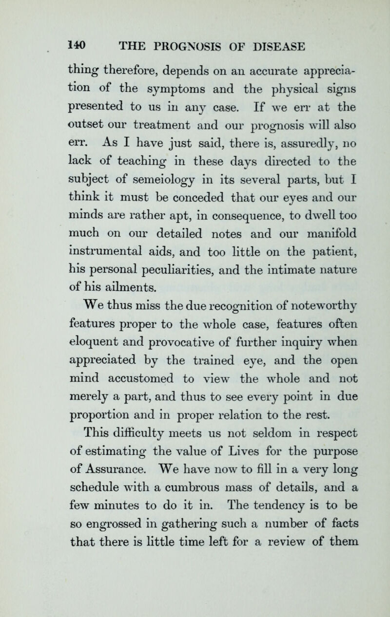 thing therefore, depends on an accurate apprecia- tion of the symptoms and the physical signs presented to us in any case. If we err at the outset our treatment and our prognosis will also err. As I have just said, there is, assuredly, no lack of teaching in these days directed to the subject of semeiology in its several parts, but I think it must be conceded that our eyes and our minds are rather apt, in consequence, to dwell too much on our detailed notes and our manifold instrumental aids, and too little on the patient, his personal peculiarities, and the intimate nature of his ailments. We thus miss the due recognition of noteworthy features proper to the wffiole case, features often eloquent and provocative of further inquiry when appreciated by the trained eye, and the open mind accustomed to view the whole and not merely a part, and thus to see every point in due proportion and in proper relation to the rest. This difficulty meets us not seldom in respect of estimating the value of Lives for the purpose of Assurance. We have now to fill in a very long schedule with a cumbrous mass of details, and a few minutes to do it in. The tendency is to be so engrossed in gathering such a number of facts that there is little time left for a review of them