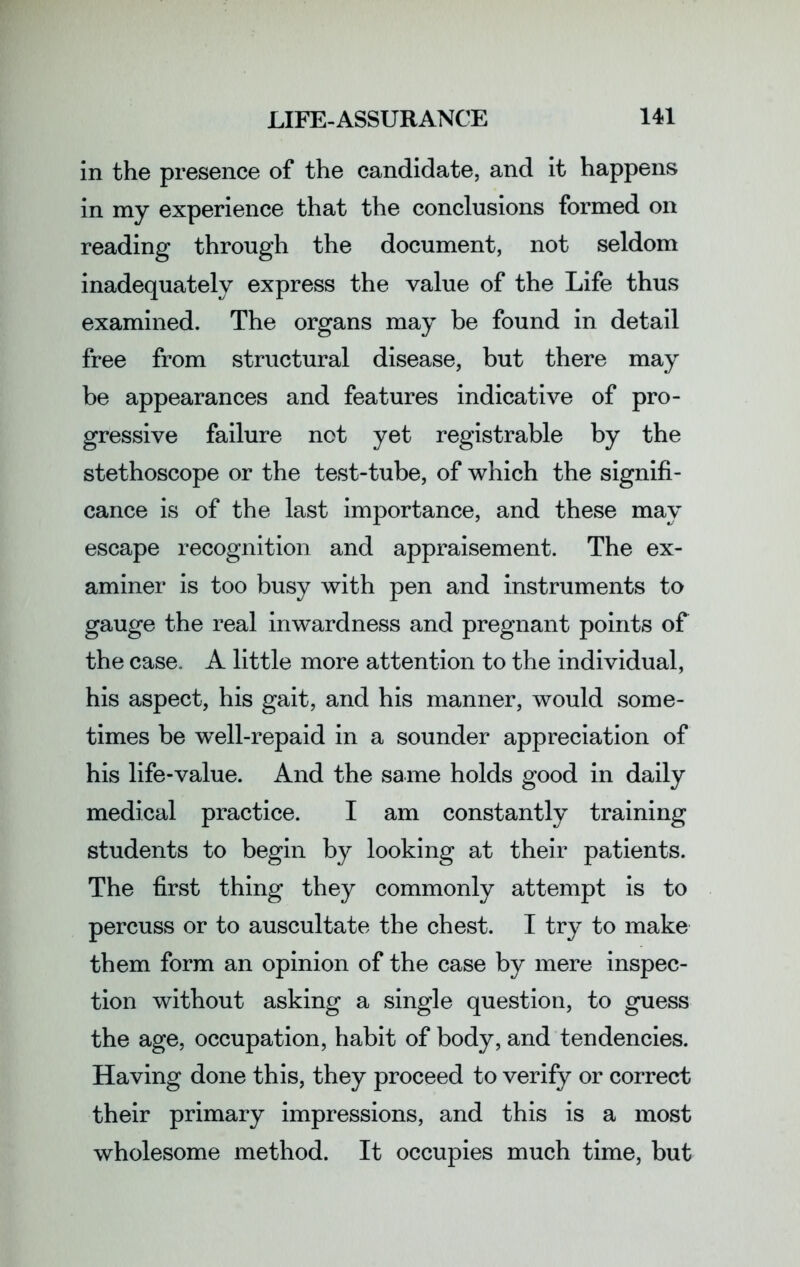 in the presence of the candidate, and it happens in my experience that the conclusions formed on reading through the document, not seldom inadequately express the value of the Life thus examined. The organs may be found in detail free from structural disease, but there may be appearances and features indicative of pro- gressive failure not yet registrable by the stethoscope or the test-tube, of which the signifi- cance is of the last importance, and these may escape recognition and appraisement. The ex- aminer is too busy with pen and instruments to gauge the real inwardness and pregnant points of the case. A little more attention to the individual, his aspect, his gait, and his manner, would some- times be well-repaid in a sounder appreciation of his life-value. And the same holds good in daily medical practice. I am constantly training students to begin by looking at their patients. The first thing they commonly attempt is to percuss or to auscultate the chest. I try to make them form an opinion of the case by mere inspec- tion without asking a single question, to guess the age, occupation, habit of body, and tendencies. Having done this, they proceed to verify or correct their primary impressions, and this is a most wholesome method. It occupies much time, but