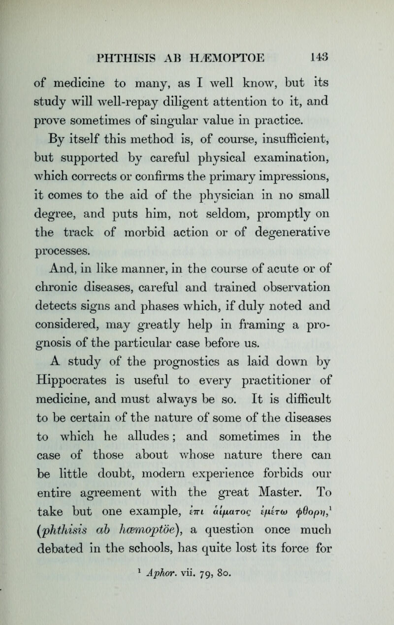 of medicine to many, as I well know, but its study will well-repay diligent attention to it, and prove sometimes of singular value in practice. By itself this method is, of course, insufficient, but supported by careful physical examination, which corrects or confirms the primary impressions, it comes to the aid of the physician in no small degree, and puts him, not seldom, promptly on the track of morbid action or of degenerative processes. And, in like manner, in the course of acute or of chronic diseases, careful and trained observation detects signs and phases which, if duly noted and considered, may greatly help in framing a pro- gnosis of the particular case before us. A study of the prognostics as laid down by Hippocrates is useful to every practitioner of medicine, and must always be so. It is difficult to be certain of the nature of some of the diseases to which he alludes; and sometimes in the case of those about whose nature there can be little doubt, modern experience forbids our entire agreement with the great Master. To take but one example, km aifiarog kpkrcj (pOopii,1 (phthisis ab hcemoptoe), a question once much debated in the schools, has quite lost its force for 1 Aphor. vii. 79, 80.
