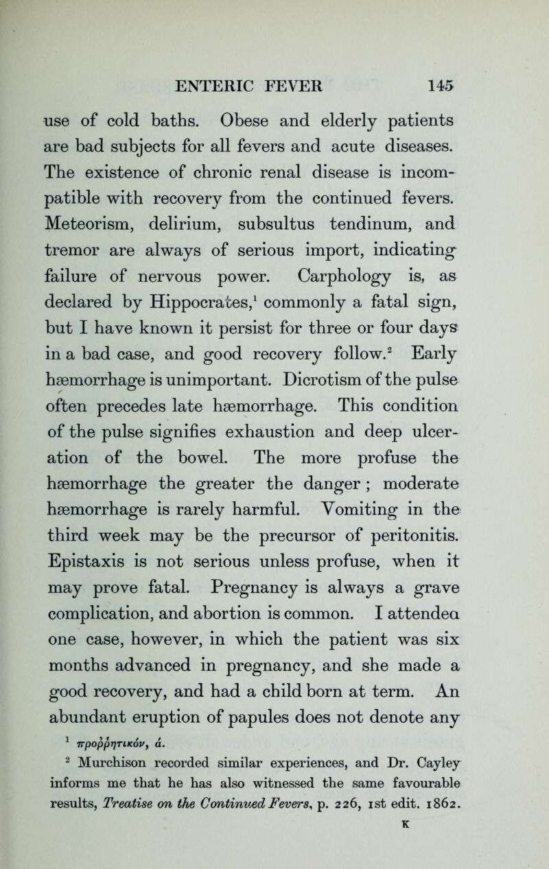 use of cold baths. Obese and elderly patients are bad subjects for all fevers and acute diseases. The existence of chronic renal disease is incom- patible with recovery from the continued fevers. Meteorism, delirium, subsultus tendinum, and tremor are always of serious import, indicating failure of nervous power. Carphology is, as declared by Hippocrates,1 commonly a fatal sign, but I have known it persist for three or four days in a bad case, and good recovery follow.2 Early haemorrhage is unimportant. Dicrotism of the pulse often precedes late haemorrhage. This condition of the pulse signifies exhaustion and deep ulcer- ation of the bowel. The more profuse the haemorrhage the greater the danger; moderate haemorrhage is rarely harmful. Vomiting in the third week may be the precursor of peritonitis. Epistaxis is not serious unless profuse, when it may prove fatal. Pregnancy is always a grave complication, and abortion is common. I attended one case, however, in which the patient was six months advanced in pregnancy, and she made a good recovery, and had a child born at term. An abundant eruption of papules does not denote any 1 Trpoppr)TiKovy a. 2 Murchison recorded similar experiences, and Dr. Cayley informs me that he has also witnessed the same favourable results, Treatise on the Continued Fevers, p. 226, 1st edit. 1862.