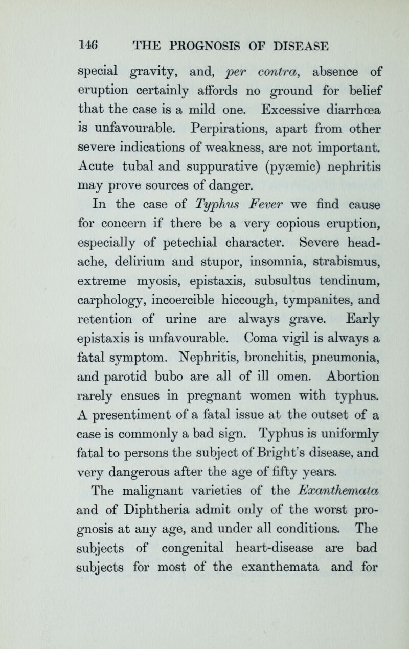 special gravity, and, per contra, absence of eruption certainly affords no ground for belief that the case is a mild one. Excessive diarrhoea is unfavourable. Perpirations, apart from other severe indications of weakness, are not important. Acute tubal and suppurative (pysemic) nephritis may prove sources of danger. In the case of Typhus Fever we find cause for concern if there be a very copious eruption, especially of petechial character. Severe head- ache, delirium and stupor, insomnia, strabismus, extreme myosis, epistaxis, subsultus tendinum, carphology, incoercible hiccough, tympanites, and retention of urine are always grave. Early epistaxis is unfavourable. Coma vigil is always a fatal symptom. Nephritis, bronchitis, pneumonia, and parotid bubo are all of ill omen. Abortion rarely ensues in pregnant women with typhus. A. presentiment of a fatal issue at the outset of a case is commonly a bad sign. Typhus is uniformly fatal to persons the subject of Bright’s disease, and very dangerous after the age of fifty years. The malignant varieties of the Exanthemata and of Diphtheria admit only of the worst pro- gnosis at any age, and under all conditions. The subjects of congenital heart-disease are bad subjects for most of the exanthemata and for