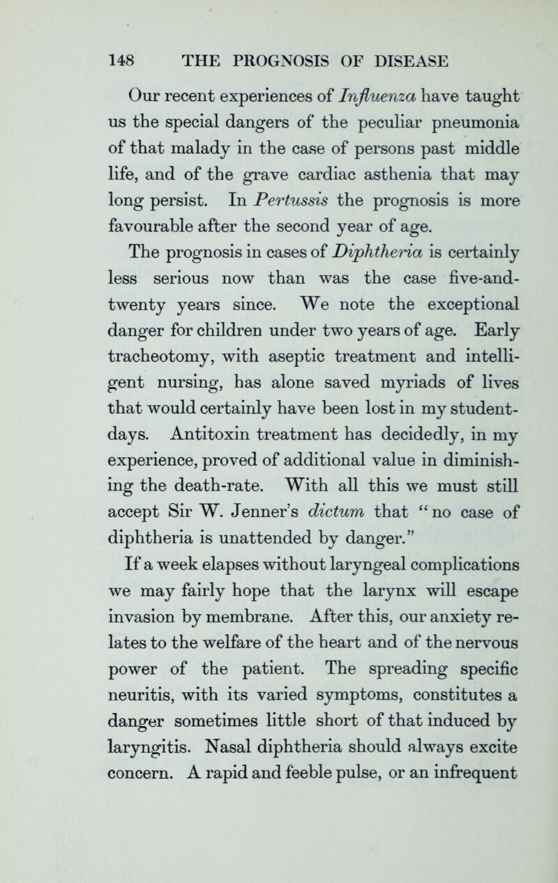 Our recent experiences of Influenza have taught us the special dangers of the peculiar pneumonia of that malady in the case of persons past middle life, and of the grave cardiac asthenia that may long persist. In Pertussis the prognosis is more favourable after the second year of age. The prognosis in cases of Diphtheria is certainly less serious now than was the case five-and- twenty years since. We note the exceptional danger for children under two years of age. Early tracheotomy, with aseptic treatment and intelli- gent nursing, has alone saved myriads of lives that would certainly have been lost in my student- days. Antitoxin treatment has decidedly, in my experience, proved of additional value in diminish- ing the death-rate. With all this we must still accept Sir W. Jenner’s dictum that “no case of diphtheria is unattended by danger.” If a week elapses without laryngeal complications we may fairly hope that the larynx will escape invasion by membrane. After this, our anxiety re- lates to the welfare of the heart and of the nervous power of the patient. The spreading specific neuritis, with its varied symptoms, constitutes a danger sometimes little short of that induced by laryngitis. Nasal diphtheria should always excite concern. A rapid and feeble pulse, or an infrequent