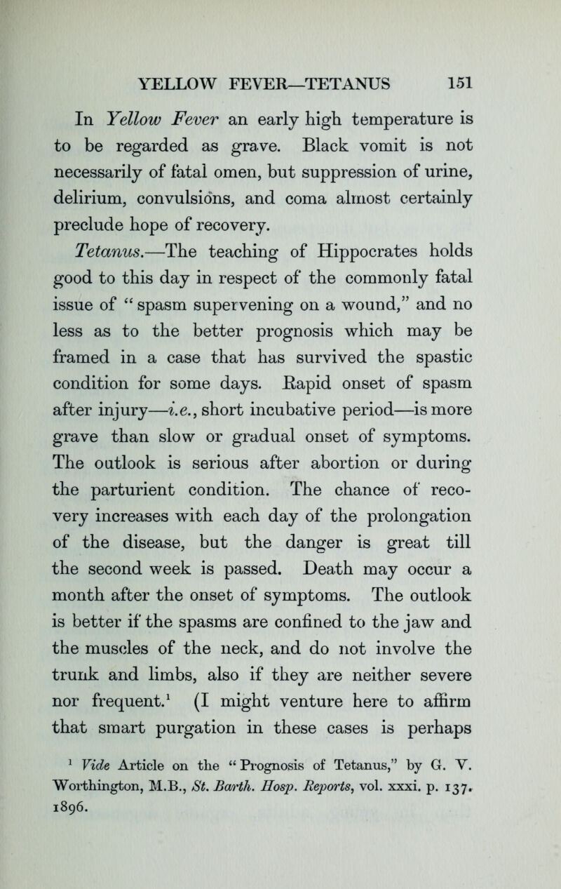 In Yellow Fever an early high temperature is to be regarded as grave. Black vomit is not necessarily of fatal omen, but suppression of urine, delirium, convulsions, and coma almost certainly preclude hope of recovery. Tetanus.—The teaching of Hippocrates holds good to this day in respect of the commonly fatal issue of “ spasm supervening on a wound,” and no less as to the better prognosis which may be framed in a case that has survived the spastic condition for some days. Rapid onset of spasm after injury—i.e., short incubative period—is more grave than slow or gradual onset of symptoms. The outlook is serious after abortion or during the parturient condition. The chance of reco- very increases with each day of the prolongation of the disease, but the danger is great till the second week is passed. Death may occur a month after the onset of symptoms. The outlook is better if the spasms are confined to the jaw and the muscles of the neck, and do not involve the trunk and limbs, also if they are neither severe nor frequent.1 (I might venture here to affirm that smart purgation in these cases is perhaps 1 Vide Article on the “ Prognosis of Tetanus,” by G. V. Worthington, M.B., St. Barth. Hosp. Reports, vol. xxxi. p. 137. 1896.