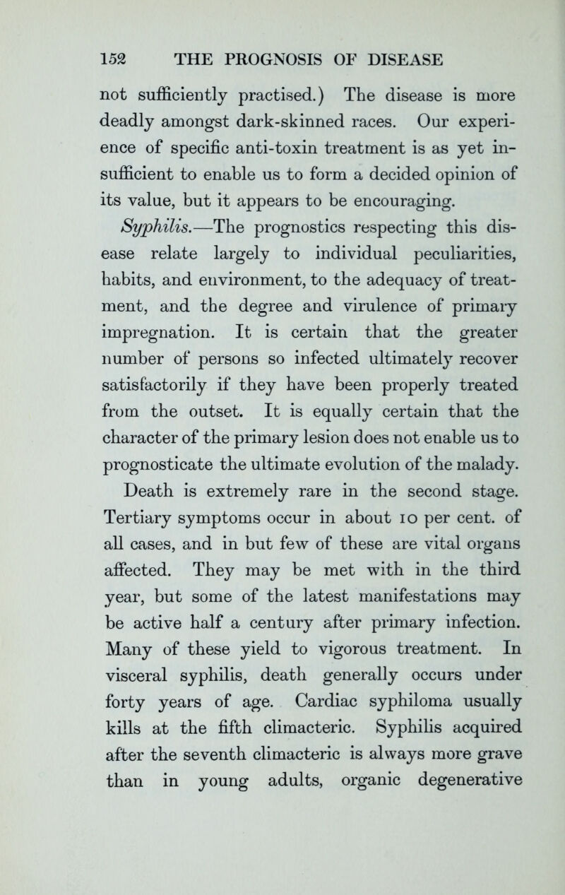 not sufficiently practised.) The disease is more deadly amongst dark-skinned races. Our experi- ence of specific anti-toxin treatment is as yet in- sufficient to enable us to form a decided opinion of its value, but it appears to be encouraging. Syphilis.—The prognostics respecting this dis- ease relate largely to individual peculiarities, habits, and environment, to the adequacy of treat- ment, and the degree and virulence of primary impregnation. It is certain that the greater number of persons so infected ultimately recover satisfactorily if they have been properly treated from the outset. It is equally certain that the character of the primary lesion does not enable us to prognosticate the ultimate evolution of the malady. Death is extremely rare in the second stage. Tertiary symptoms occur in about io per cent, of all cases, and in but few of these are vital organs affected. They may be met with in the third year, but some of the latest manifestations may be active half a century after primary infection. Many of these yield to vigorous treatment. In visceral syphilis, death generally occurs under forty years of age. Cardiac syphiloma usually kills at the fifth climacteric. Syphilis acquired after the seventh climacteric is always more grave than in young adults, organic degenerative